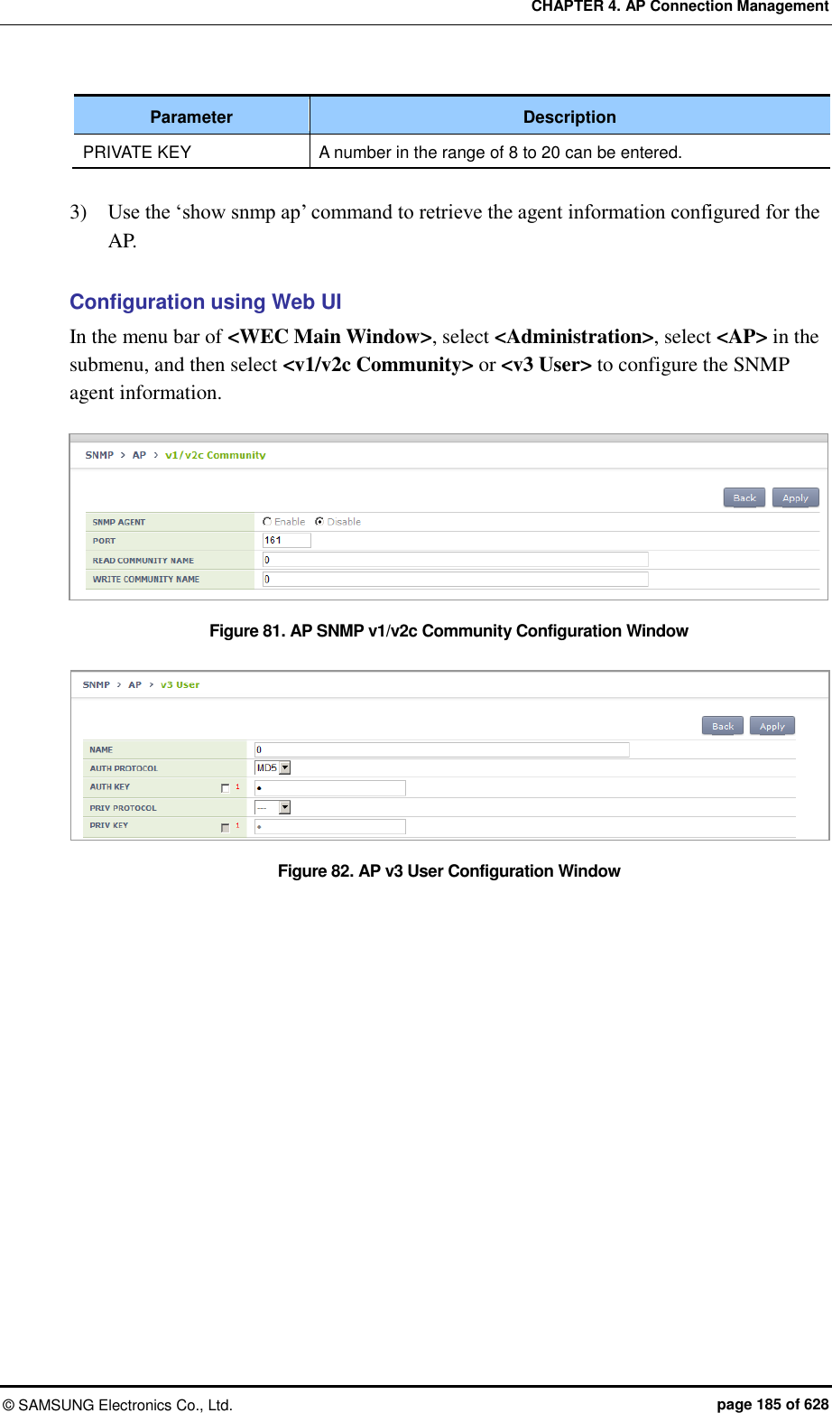 CHAPTER 4. AP Connection Management ©  SAMSUNG Electronics Co., Ltd.  page 185 of 628 Parameter Description PRIVATE KEY A number in the range of 8 to 20 can be entered.  3)    Use the ‘show snmp ap’ command to retrieve the agent information configured for the AP.  Configuration using Web UI In the menu bar of &lt;WEC Main Window&gt;, select &lt;Administration&gt;, select &lt;AP&gt; in the submenu, and then select &lt;v1/v2c Community&gt; or &lt;v3 User&gt; to configure the SNMP agent information.  Figure 81. AP SNMP v1/v2c Community Configuration Window  Figure 82. AP v3 User Configuration Window   