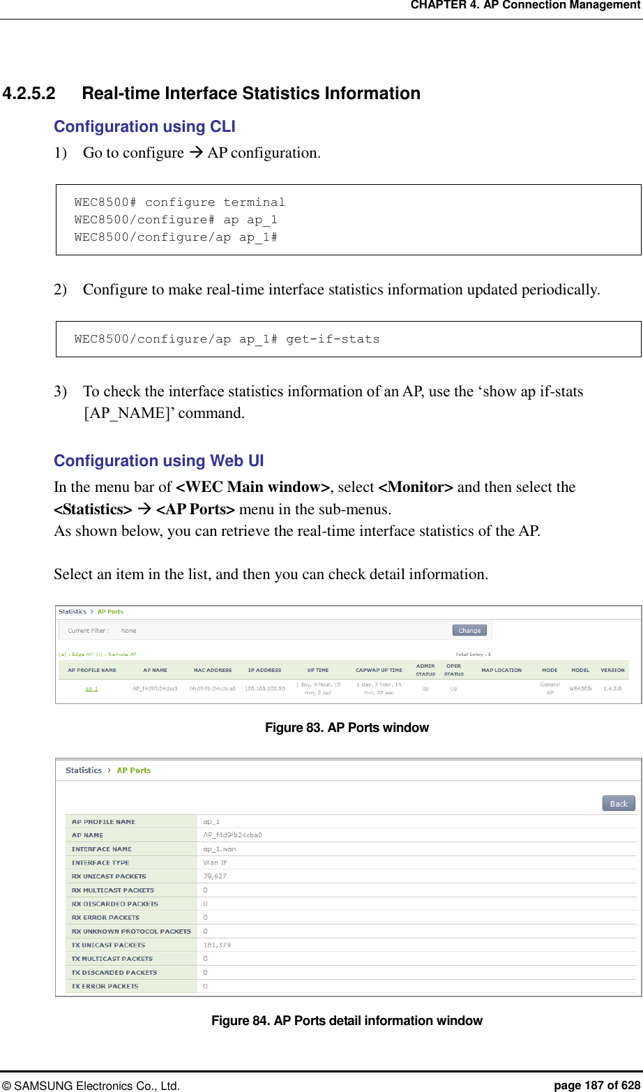 CHAPTER 4. AP Connection Management ©  SAMSUNG Electronics Co., Ltd.  page 187 of 628 4.2.5.2  Real-time Interface Statistics Information Configuration using CLI 1)    Go to configure  AP configuration.  WEC8500# configure terminal WEC8500/configure# ap ap_1  WEC8500/configure/ap ap_1#   2)    Configure to make real-time interface statistics information updated periodically.  WEC8500/configure/ap ap_1# get-if-stats  3)    To check the interface statistics information of an AP, use the ‘show ap if-stats [AP_NAME]’ command.  Configuration using Web UI In the menu bar of &lt;WEC Main window&gt;, select &lt;Monitor&gt; and then select the &lt;Statistics&gt;  &lt;AP Ports&gt; menu in the sub-menus.   As shown below, you can retrieve the real-time interface statistics of the AP.    Select an item in the list, and then you can check detail information.  Figure 83. AP Ports window  Figure 84. AP Ports detail information window 