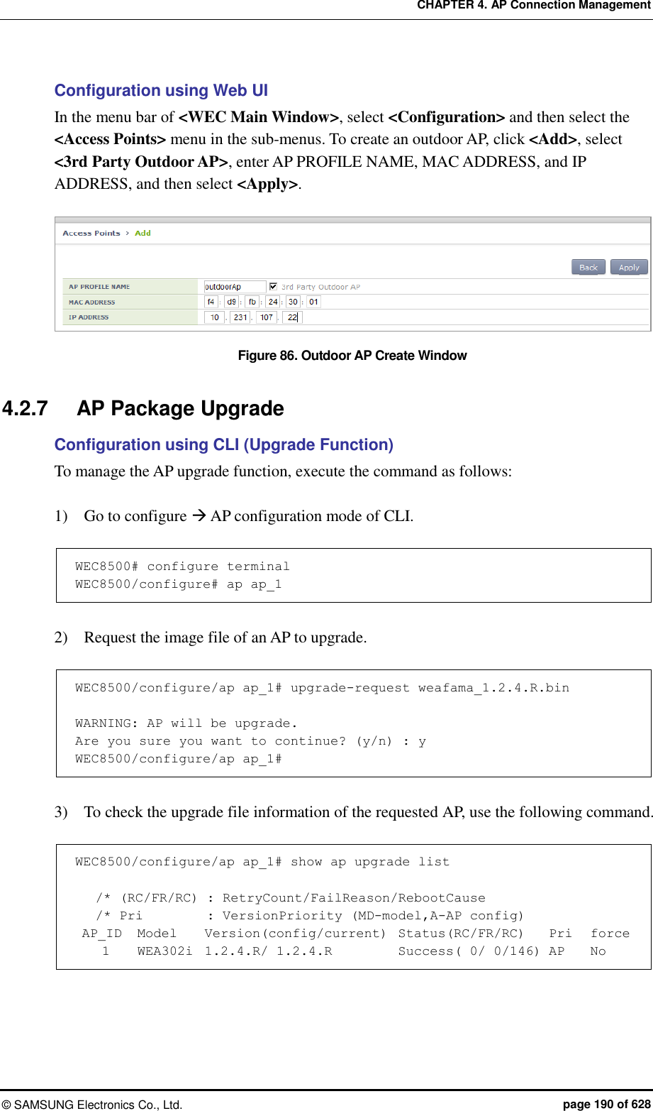 CHAPTER 4. AP Connection Management ©  SAMSUNG Electronics Co., Ltd.  page 190 of 628 Configuration using Web UI In the menu bar of &lt;WEC Main Window&gt;, select &lt;Configuration&gt; and then select the &lt;Access Points&gt; menu in the sub-menus. To create an outdoor AP, click &lt;Add&gt;, select &lt;3rd Party Outdoor AP&gt;, enter AP PROFILE NAME, MAC ADDRESS, and IP ADDRESS, and then select &lt;Apply&gt;.  Figure 86. Outdoor AP Create Window  4.2.7  AP Package Upgrade Configuration using CLI (Upgrade Function) To manage the AP upgrade function, execute the command as follows:    1)    Go to configure  AP configuration mode of CLI.  WEC8500# configure terminal WEC8500/configure# ap ap_1  2)    Request the image file of an AP to upgrade.  WEC8500/configure/ap ap_1# upgrade-request weafama_1.2.4.R.bin  WARNING: AP will be upgrade. Are you sure you want to continue? (y/n) : y WEC8500/configure/ap ap_1#  3)    To check the upgrade file information of the requested AP, use the following command.  WEC8500/configure/ap ap_1# show ap upgrade list     /* (RC/FR/RC)  : RetryCount/FailReason/RebootCause    /* Pri    : VersionPriority (MD-model,A-AP config)  AP_ID   Model    Version(config/current)  Status(RC/FR/RC)    Pri   force     1    WEA302i  1.2.4.R/ 1.2.4.R        Success( 0/ 0/146) AP    No  