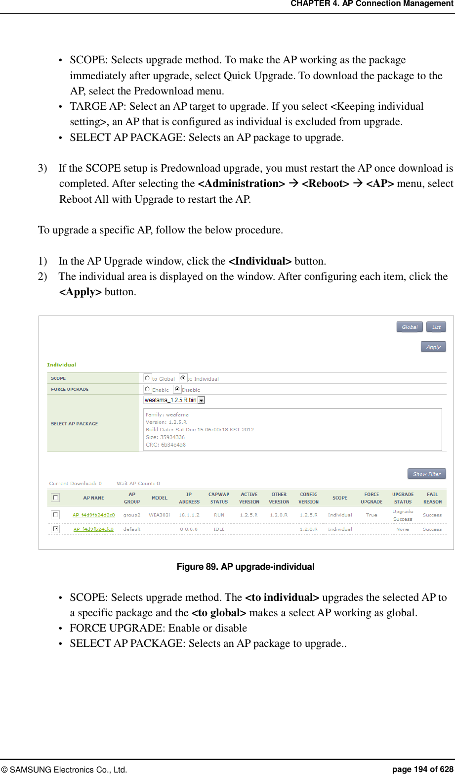 CHAPTER 4. AP Connection Management ©  SAMSUNG Electronics Co., Ltd.  page 194 of 628  SCOPE: Selects upgrade method. To make the AP working as the package immediately after upgrade, select Quick Upgrade. To download the package to the AP, select the Predownload menu.  TARGE AP: Select an AP target to upgrade. If you select &lt;Keeping individual setting&gt;, an AP that is configured as individual is excluded from upgrade.  SELECT AP PACKAGE: Selects an AP package to upgrade.    3)    If the SCOPE setup is Predownload upgrade, you must restart the AP once download is completed. After selecting the &lt;Administration&gt;  &lt;Reboot&gt;  &lt;AP&gt; menu, select Reboot All with Upgrade to restart the AP.  To upgrade a specific AP, follow the below procedure.  1)    In the AP Upgrade window, click the &lt;Individual&gt; button. 2)    The individual area is displayed on the window. After configuring each item, click the &lt;Apply&gt; button.  Figure 89. AP upgrade-individual   SCOPE: Selects upgrade method. The &lt;to individual&gt; upgrades the selected AP to a specific package and the &lt;to global&gt; makes a select AP working as global.  FORCE UPGRADE: Enable or disable  SELECT AP PACKAGE: Selects an AP package to upgrade..  