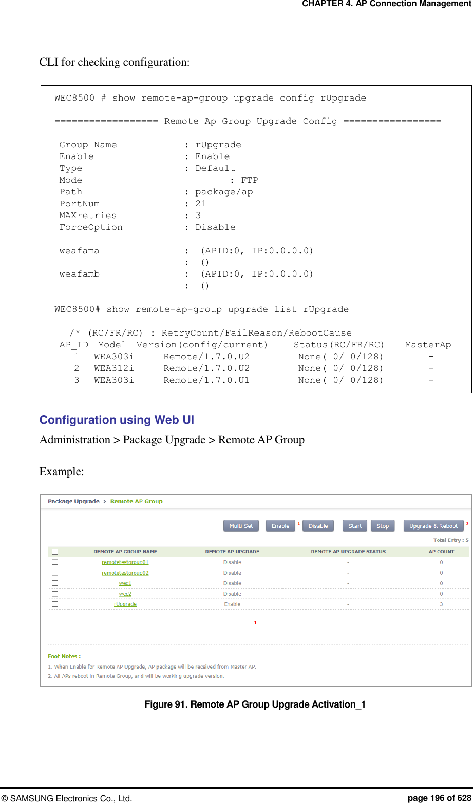 CHAPTER 4. AP Connection Management ©  SAMSUNG Electronics Co., Ltd.  page 196 of 628 CLI for checking configuration:  WEC8500 # show remote-ap-group upgrade config rUpgrade  ================== Remote Ap Group Upgrade Config =================   Group Name              : rUpgrade  Enable                   : Enable  Type                      : Default  Mode                       : FTP  Path                     : package/ap  PortNum                : 21  MAXretries              : 3  ForceOption             : Disable   weafama                :  (APID:0, IP:0.0.0.0)                           :  ()  weafamb                 :  (APID:0, IP:0.0.0.0)                           :  ()  WEC8500# show remote-ap-group upgrade list rUpgrade     /* (RC/FR/RC) : RetryCount/FailReason/RebootCause  AP_ID  Model  Version(config/current)     Status(RC/FR/RC)    MasterAp     1   WEA303i      Remote/1.7.0.U2          None( 0/ 0/128)         -     2   WEA312i      Remote/1.7.0.U2          None( 0/ 0/128)         -     3   WEA303i      Remote/1.7.0.U1          None( 0/ 0/128)         -  Configuration using Web UI Administration &gt; Package Upgrade &gt; Remote AP Group  Example:  Figure 91. Remote AP Group Upgrade Activation_1 