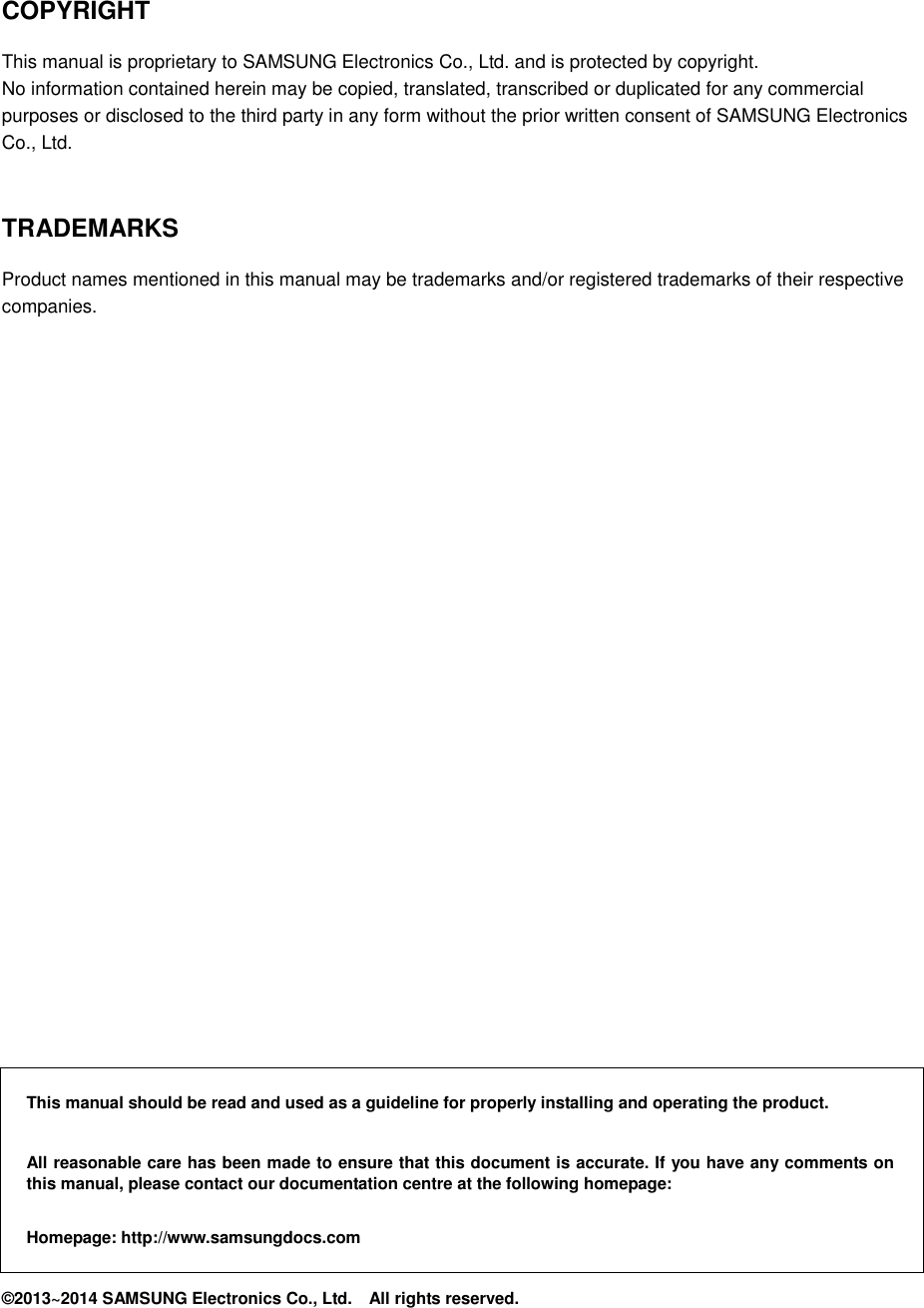     COPYRIGHT This manual is proprietary to SAMSUNG Electronics Co., Ltd. and is protected by copyright. No information contained herein may be copied, translated, transcribed or duplicated for any commercial purposes or disclosed to the third party in any form without the prior written consent of SAMSUNG Electronics Co., Ltd.   TRADEMARKS Product names mentioned in this manual may be trademarks and/or registered trademarks of their respective companies.                         This manual should be read and used as a guideline for properly installing and operating the product.  All reasonable care has been made to ensure that this document is accurate. If you have any comments on this manual, please contact our documentation centre at the following homepage:  Homepage: http://www.samsungdocs.com ©2013~2014 SAMSUNG Electronics Co., Ltd.    All rights reserved. 