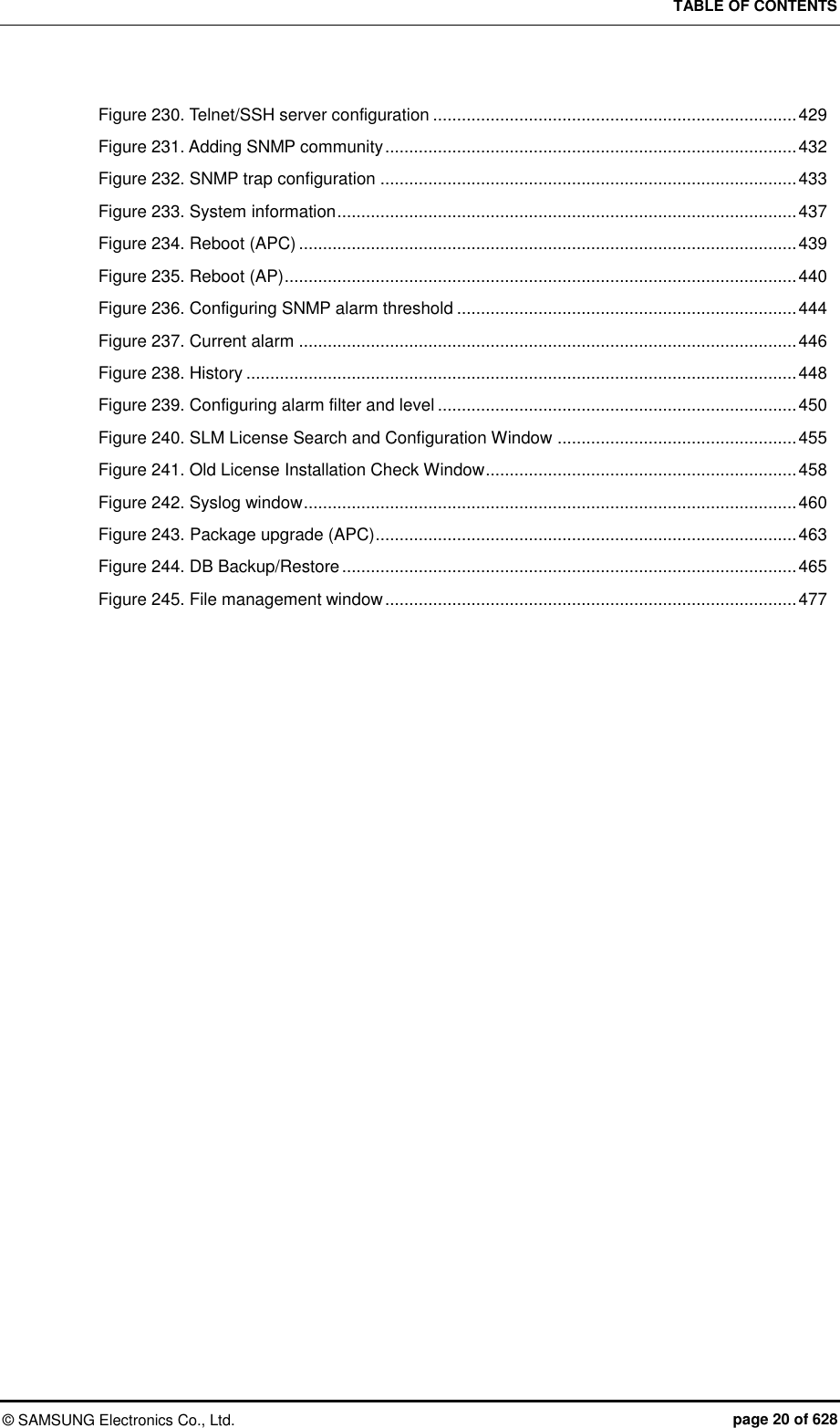 TABLE OF CONTENTS ©  SAMSUNG Electronics Co., Ltd.  page 20 of 628 Figure 230. Telnet/SSH server configuration ............................................................................ 429 Figure 231. Adding SNMP community ...................................................................................... 432 Figure 232. SNMP trap configuration ....................................................................................... 433 Figure 233. System information ................................................................................................ 437 Figure 234. Reboot (APC) ........................................................................................................ 439 Figure 235. Reboot (AP) ........................................................................................................... 440 Figure 236. Configuring SNMP alarm threshold ....................................................................... 444 Figure 237. Current alarm ........................................................................................................ 446 Figure 238. History ................................................................................................................... 448 Figure 239. Configuring alarm filter and level ........................................................................... 450 Figure 240. SLM License Search and Configuration Window .................................................. 455 Figure 241. Old License Installation Check Window ................................................................. 458 Figure 242. Syslog window ....................................................................................................... 460 Figure 243. Package upgrade (APC) ........................................................................................ 463 Figure 244. DB Backup/Restore ............................................................................................... 465 Figure 245. File management window ...................................................................................... 477   