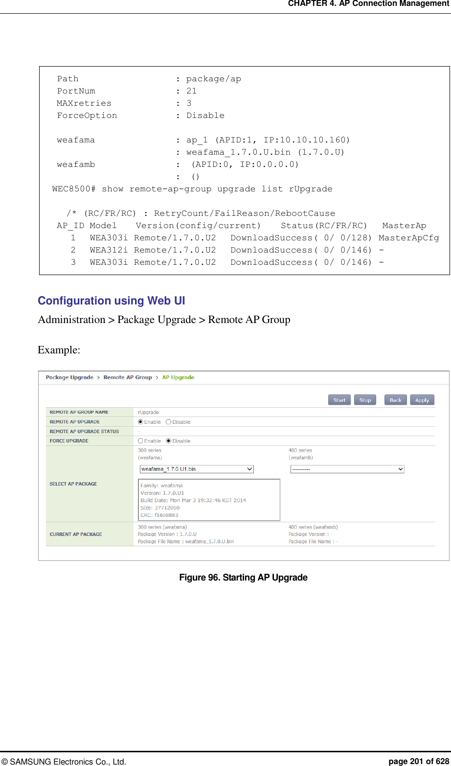 CHAPTER 4. AP Connection Management ©  SAMSUNG Electronics Co., Ltd.  page 201 of 628   Path                      : package/ap  PortNum                 : 21  MAXretries              : 3  ForceOption             : Disable   weafama                  : ap_1 (APID:1, IP:10.10.10.160)                            : weafama_1.7.0.U.bin (1.7.0.U)  weafamb                  :  (APID:0, IP:0.0.0.0)                            :  () WEC8500# show remote-ap-group upgrade list rUpgrade     /* (RC/FR/RC) : RetryCount/FailReason/RebootCause  AP_ID Model    Version(config/current)    Status(RC/FR/RC)   MasterAp     1   WEA303i Remote/1.7.0.U2   DownloadSuccess( 0/ 0/128) MasterApCfg     2   WEA312i Remote/1.7.0.U2   DownloadSuccess( 0/ 0/146) -     3   WEA303i Remote/1.7.0.U2   DownloadSuccess( 0/ 0/146) -  Configuration using Web UI Administration &gt; Package Upgrade &gt; Remote AP Group  Example:  Figure 96. Starting AP Upgrade  