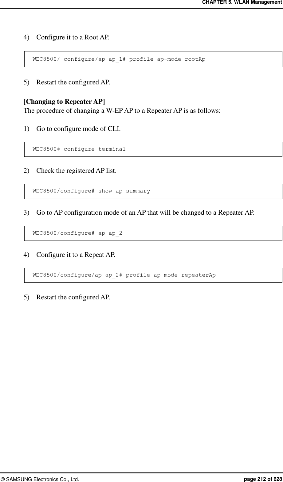 CHAPTER 5. WLAN Management ©  SAMSUNG Electronics Co., Ltd.  page 212 of 628 4)    Configure it to a Root AP.  WEC8500/ configure/ap ap_1# profile ap-mode rootAp  5)    Restart the configured AP.  [Changing to Repeater AP] The procedure of changing a W-EP AP to a Repeater AP is as follows:  1)    Go to configure mode of CLI.  WEC8500# configure terminal  2)    Check the registered AP list.  WEC8500/configure# show ap summary  3)    Go to AP configuration mode of an AP that will be changed to a Repeater AP.  WEC8500/configure# ap ap_2  4)    Configure it to a Repeat AP.  WEC8500/configure/ap ap_2# profile ap-mode repeaterAp  5)    Restart the configured AP.  