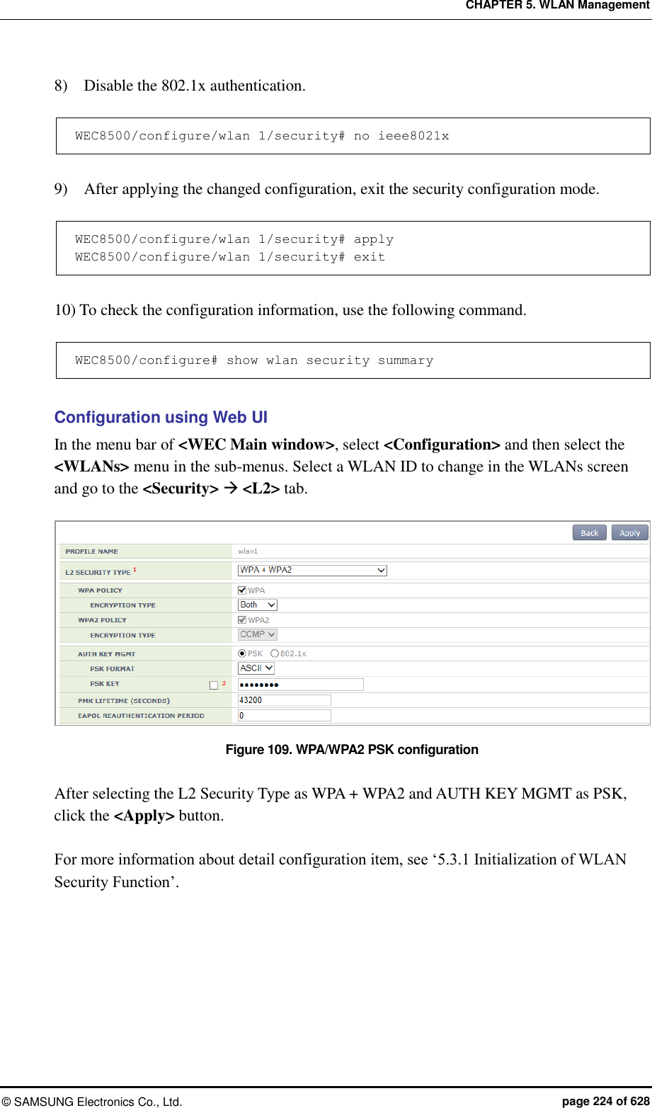 CHAPTER 5. WLAN Management ©  SAMSUNG Electronics Co., Ltd.  page 224 of 628 8)    Disable the 802.1x authentication.  WEC8500/configure/wlan 1/security# no ieee8021x  9)    After applying the changed configuration, exit the security configuration mode.  WEC8500/configure/wlan 1/security# apply WEC8500/configure/wlan 1/security# exit  10) To check the configuration information, use the following command.  WEC8500/configure# show wlan security summary  Configuration using Web UI In the menu bar of &lt;WEC Main window&gt;, select &lt;Configuration&gt; and then select the &lt;WLANs&gt; menu in the sub-menus. Select a WLAN ID to change in the WLANs screen and go to the &lt;Security&gt;  &lt;L2&gt; tab.  Figure 109. WPA/WPA2 PSK configuration  After selecting the L2 Security Type as WPA + WPA2 and AUTH KEY MGMT as PSK, click the &lt;Apply&gt; button.  For more information about detail configuration item, see ‘5.3.1 Initialization of WLAN Security Function’.  