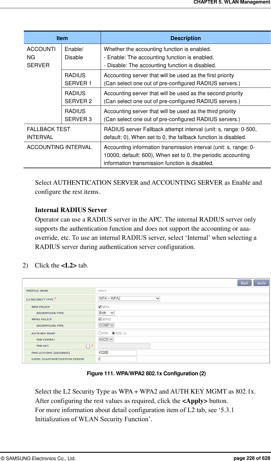 CHAPTER 5. WLAN Management ©  SAMSUNG Electronics Co., Ltd.  page 228 of 628 Item Description ACCOUNTING SERVER Enable/ Disable Whether the accounting function is enabled. - Enable: The accounting function is enabled. - Disable: The accounting function is disabled. RADIUS SERVER 1 Accounting server that will be used as the first priority (Can select one out of pre-configured RADIUS servers.) RADIUS SERVER 2 Accounting server that will be used as the second priority (Can select one out of pre-configured RADIUS servers.) RADIUS SERVER 3 Accounting server that will be used as the third priority (Can select one out of pre-configured RADIUS servers.) FALLBACK TEST INTERVAL RADIUS server Fallback attempt interval (unit: s, range: 0-500, default: 0), When set to 0, the fallback function is disabled. ACCOUNTING INTERVAL Accounting information transmission interval (unit: s, range: 0-10000, default: 600), When set to 0, the periodic accounting information transmission function is disabled.  Select AUTHENTICATION SERVER and ACCOUNTING SERVER as Enable and configure the rest items.  Internal RADIUS Server Operator can use a RADIUS server in the APC. The internal RADIUS server only supports the authentication function and does not support the accounting or aaa-override, etc. To use an internal RADIUS server, select ‘Internal’ when selecting a RADIUS server during authentication server configuration.    2)    Click the &lt;L2&gt; tab.    Figure 111. WPA/WPA2 802.1x Configuration (2)  Select the L2 Security Type as WPA + WPA2 and AUTH KEY MGMT as 802.1x.   After configuring the rest values as required, click the &lt;Apply&gt; button. For more information about detail configuration item of L2 tab, see ‘5.3.1 Initialization of WLAN Security Function’. 