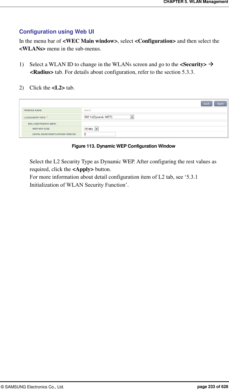 CHAPTER 5. WLAN Management ©  SAMSUNG Electronics Co., Ltd.  page 233 of 628 Configuration using Web UI In the menu bar of &lt;WEC Main window&gt;, select &lt;Configuration&gt; and then select the &lt;WLANs&gt; menu in the sub-menus.  1)    Select a WLAN ID to change in the WLANs screen and go to the &lt;Security&gt;  &lt;Radius&gt; tab. For details about configuration, refer to the section 5.3.3.  2)    Click the &lt;L2&gt; tab.    Figure 113. Dynamic WEP Configuration Window  Select the L2 Security Type as Dynamic WEP. After configuring the rest values as required, click the &lt;Apply&gt; button. For more information about detail configuration item of L2 tab, see ‘5.3.1 Initialization of WLAN Security Function’.  