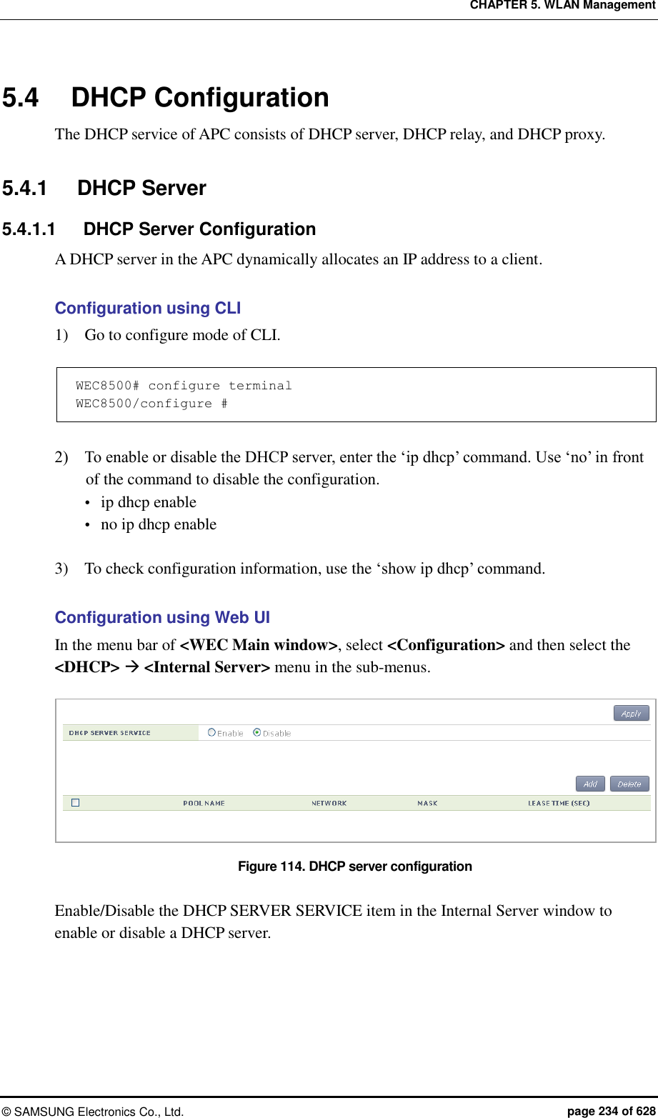 CHAPTER 5. WLAN Management ©  SAMSUNG Electronics Co., Ltd.  page 234 of 628 5.4  DHCP Configuration The DHCP service of APC consists of DHCP server, DHCP relay, and DHCP proxy.  5.4.1  DHCP Server 5.4.1.1  DHCP Server Configuration A DHCP server in the APC dynamically allocates an IP address to a client.    Configuration using CLI 1)    Go to configure mode of CLI.  WEC8500# configure terminal WEC8500/configure #   2)    To enable or disable the DHCP server, enter the ‘ip dhcp’ command. Use ‘no’ in front of the command to disable the configuration.  ip dhcp enable  no ip dhcp enable  3)    To check configuration information, use the ‘show ip dhcp’ command.  Configuration using Web UI In the menu bar of &lt;WEC Main window&gt;, select &lt;Configuration&gt; and then select the &lt;DHCP&gt;  &lt;Internal Server&gt; menu in the sub-menus.  Figure 114. DHCP server configuration  Enable/Disable the DHCP SERVER SERVICE item in the Internal Server window to enable or disable a DHCP server.  