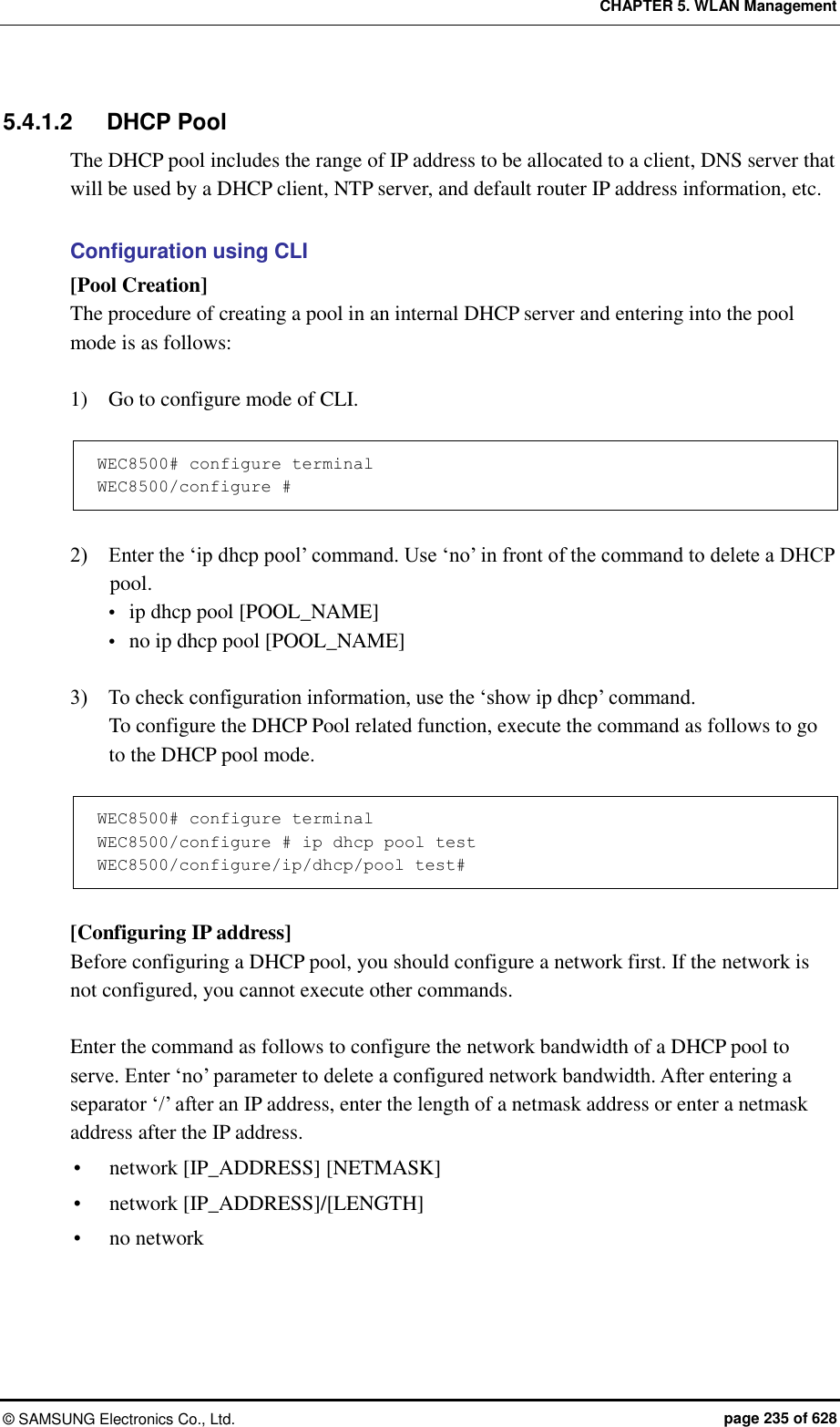 CHAPTER 5. WLAN Management ©  SAMSUNG Electronics Co., Ltd.  page 235 of 628 5.4.1.2  DHCP Pool The DHCP pool includes the range of IP address to be allocated to a client, DNS server that will be used by a DHCP client, NTP server, and default router IP address information, etc.  Configuration using CLI [Pool Creation] The procedure of creating a pool in an internal DHCP server and entering into the pool mode is as follows:  1)    Go to configure mode of CLI.  WEC8500# configure terminal WEC8500/configure #  2)    Enter the ‘ip dhcp pool’ command. Use ‘no’ in front of the command to delete a DHCP pool.  ip dhcp pool [POOL_NAME]  no ip dhcp pool [POOL_NAME]  3)    To check configuration information, use the ‘show ip dhcp’ command. To configure the DHCP Pool related function, execute the command as follows to go to the DHCP pool mode.  WEC8500# configure terminal WEC8500/configure # ip dhcp pool test WEC8500/configure/ip/dhcp/pool test#  [Configuring IP address] Before configuring a DHCP pool, you should configure a network first. If the network is not configured, you cannot execute other commands.  Enter the command as follows to configure the network bandwidth of a DHCP pool to serve. Enter ‘no’ parameter to delete a configured network bandwidth. After entering a separator ‘/’ after an IP address, enter the length of a netmask address or enter a netmask address after the IP address.  network [IP_ADDRESS] [NETMASK]  network [IP_ADDRESS]/[LENGTH]  no network 