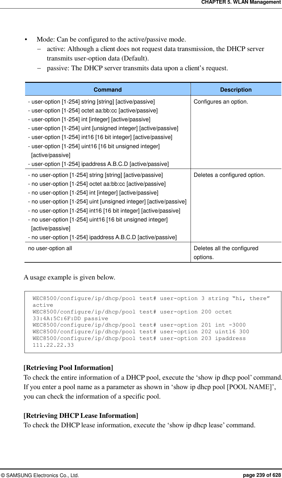 CHAPTER 5. WLAN Management ©  SAMSUNG Electronics Co., Ltd.  page 239 of 628  Mode: Can be configured to the active/passive mode.    active: Although a client does not request data transmission, the DHCP server transmits user-option data (Default).  passive: The DHCP server transmits data upon a client’s request.    Command Description - user-option [1-254] string [string] [active/passive] - user-option [1-254] octet aa:bb:cc [active/passive] - user-option [1-254] int [integer] [active/passive] - user-option [1-254] uint [unsigned integer] [active/passive] - user-option [1-254] int16 [16 bit integer] [active/passive] - user-option [1-254] uint16 [16 bit unsigned integer] [active/passive] - user-option [1-254] ipaddress A.B.C.D [active/passive] Configures an option. - no user-option [1-254] string [string] [active/passive] - no user-option [1-254] octet aa:bb:cc [active/passive] - no user-option [1-254] int [integer] [active/passive] - no user-option [1-254] uint [unsigned integer] [active/passive] - no user-option [1-254] int16 [16 bit integer] [active/passive] - no user-option [1-254] uint16 [16 bit unsigned integer] [active/passive] - no user-option [1-254] ipaddress A.B.C.D [active/passive] Deletes a configured option. no user-option all Deletes all the configured options.  A usage example is given below.  WEC8500/configure/ip/dhcp/pool test# user-option 3 string “hi, there” active WEC8500/configure/ip/dhcp/pool test# user-option 200 octet 33:4A:5C:6F:DD passive  WEC8500/configure/ip/dhcp/pool test# user-option 201 int -3000  WEC8500/configure/ip/dhcp/pool test# user-option 202 uint16 300 WEC8500/configure/ip/dhcp/pool test# user-option 203 ipaddress 111.22.22.33  [Retrieving Pool Information] To check the entire information of a DHCP pool, execute the ‘show ip dhcp pool’ command. If you enter a pool name as a parameter as shown in ‘show ip dhcp pool [POOL NAME]’, you can check the information of a specific pool.  [Retrieving DHCP Lease Information] To check the DHCP lease information, execute the ‘show ip dhcp lease’ command.    