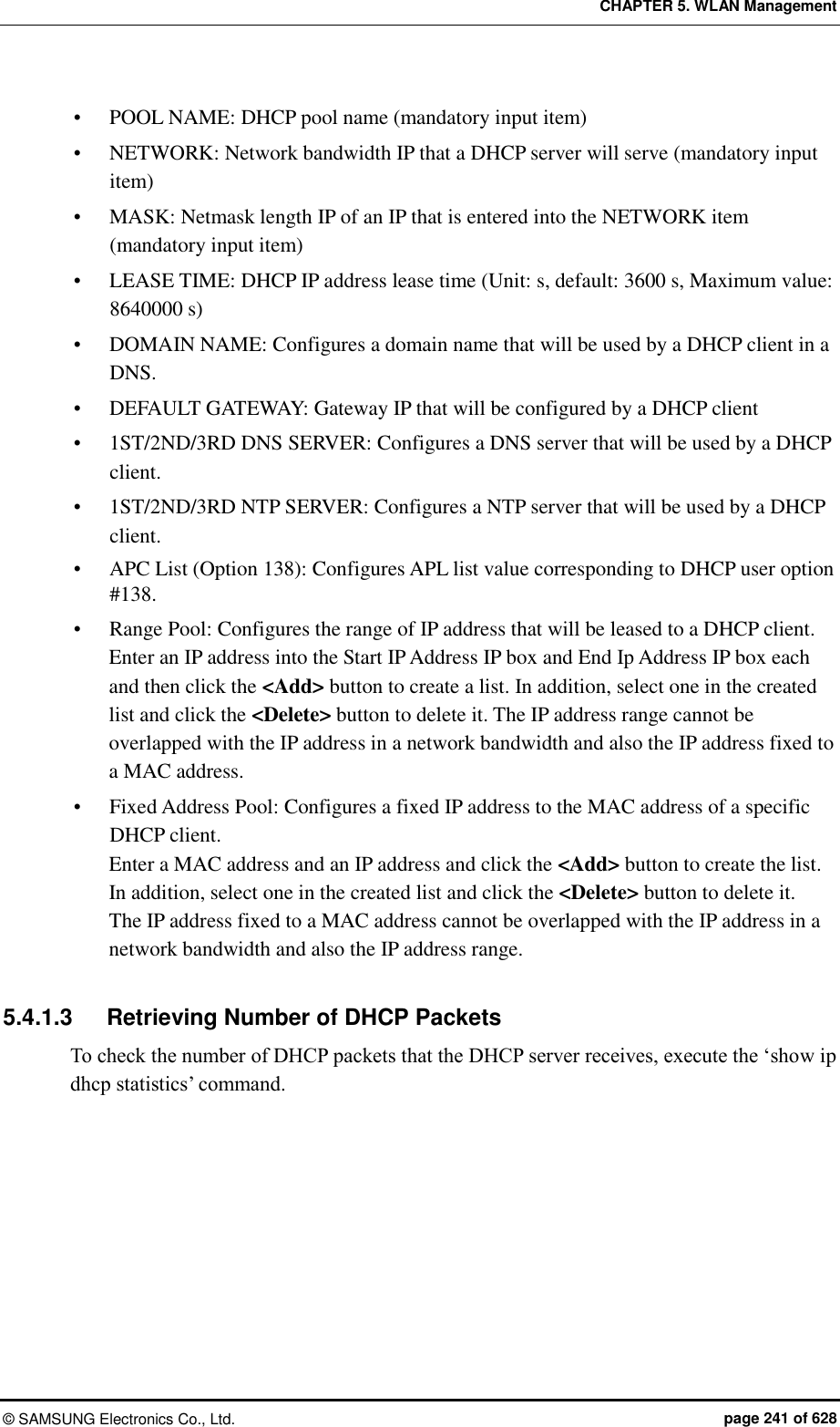 CHAPTER 5. WLAN Management ©  SAMSUNG Electronics Co., Ltd.  page 241 of 628  POOL NAME: DHCP pool name (mandatory input item)  NETWORK: Network bandwidth IP that a DHCP server will serve (mandatory input item)  MASK: Netmask length IP of an IP that is entered into the NETWORK item (mandatory input item)  LEASE TIME: DHCP IP address lease time (Unit: s, default: 3600 s, Maximum value: 8640000 s)  DOMAIN NAME: Configures a domain name that will be used by a DHCP client in a DNS.  DEFAULT GATEWAY: Gateway IP that will be configured by a DHCP client  1ST/2ND/3RD DNS SERVER: Configures a DNS server that will be used by a DHCP client.  1ST/2ND/3RD NTP SERVER: Configures a NTP server that will be used by a DHCP client.  APC List (Option 138): Configures APL list value corresponding to DHCP user option #138.  Range Pool: Configures the range of IP address that will be leased to a DHCP client. Enter an IP address into the Start IP Address IP box and End Ip Address IP box each and then click the &lt;Add&gt; button to create a list. In addition, select one in the created list and click the &lt;Delete&gt; button to delete it. The IP address range cannot be overlapped with the IP address in a network bandwidth and also the IP address fixed to a MAC address.  Fixed Address Pool: Configures a fixed IP address to the MAC address of a specific DHCP client. Enter a MAC address and an IP address and click the &lt;Add&gt; button to create the list. In addition, select one in the created list and click the &lt;Delete&gt; button to delete it.   The IP address fixed to a MAC address cannot be overlapped with the IP address in a network bandwidth and also the IP address range.  5.4.1.3  Retrieving Number of DHCP Packets To check the number of DHCP packets that the DHCP server receives, execute the ‘show ip dhcp statistics’ command.  