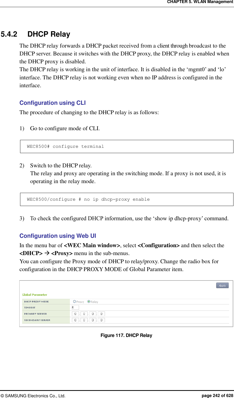 CHAPTER 5. WLAN Management ©  SAMSUNG Electronics Co., Ltd.  page 242 of 628 5.4.2  DHCP Relay The DHCP relay forwards a DHCP packet received from a client through broadcast to the DHCP server. Because it switches with the DHCP proxy, the DHCP relay is enabled when the DHCP proxy is disabled.   The DHCP relay is working in the unit of interface. It is disabled in the ‘mgmt0’ and ‘lo’ interface. The DHCP relay is not working even when no IP address is configured in the interface.  Configuration using CLI The procedure of changing to the DHCP relay is as follows:  1)    Go to configure mode of CLI.  WEC8500# configure terminal  2)    Switch to the DHCP relay. The relay and proxy are operating in the switching mode. If a proxy is not used, it is operating in the relay mode.  WEC8500/configure # no ip dhcp-proxy enable  3)    To check the configured DHCP information, use the ‘show ip dhcp-proxy’ command.  Configuration using Web UI In the menu bar of &lt;WEC Main window&gt;, select &lt;Configuration&gt; and then select the &lt;DHCP&gt;  &lt;Proxy&gt; menu in the sub-menus. You can configure the Proxy mode of DHCP to relay/proxy. Change the radio box for configuration in the DHCP PROXY MODE of Global Parameter item.    Figure 117. DHCP Relay  