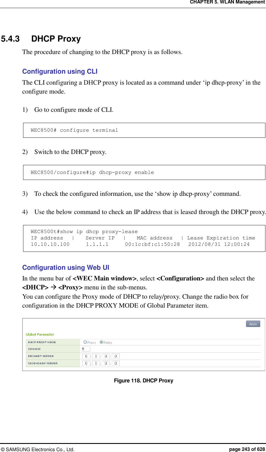 CHAPTER 5. WLAN Management ©  SAMSUNG Electronics Co., Ltd.  page 243 of 628 5.4.3  DHCP Proxy The procedure of changing to the DHCP proxy is as follows.  Configuration using CLI The CLI configuring a DHCP proxy is located as a command under ‘ip dhcp-proxy’ in the configure mode.    1)    Go to configure mode of CLI.  WEC8500# configure terminal  2)    Switch to the DHCP proxy.  WEC8500/configure#ip dhcp-proxy enable  3)    To check the configured information, use the ‘show ip dhcp-proxy’ command.    4)    Use the below command to check an IP address that is leased through the DHCP proxy.  WEC8500t#show ip dhcp proxy-lease IP address   |    Server IP   |    MAC address   | Lease Expiration time 10.10.10.100      1.1.1.1      00:1c:bf:c1:50:28   2012/08/31 12:00:24  Configuration using Web UI In the menu bar of &lt;WEC Main window&gt;, select &lt;Configuration&gt; and then select the &lt;DHCP&gt;  &lt;Proxy&gt; menu in the sub-menus. You can configure the Proxy mode of DHCP to relay/proxy. Change the radio box for configuration in the DHCP PROXY MODE of Global Parameter item.    Figure 118. DHCP Proxy  