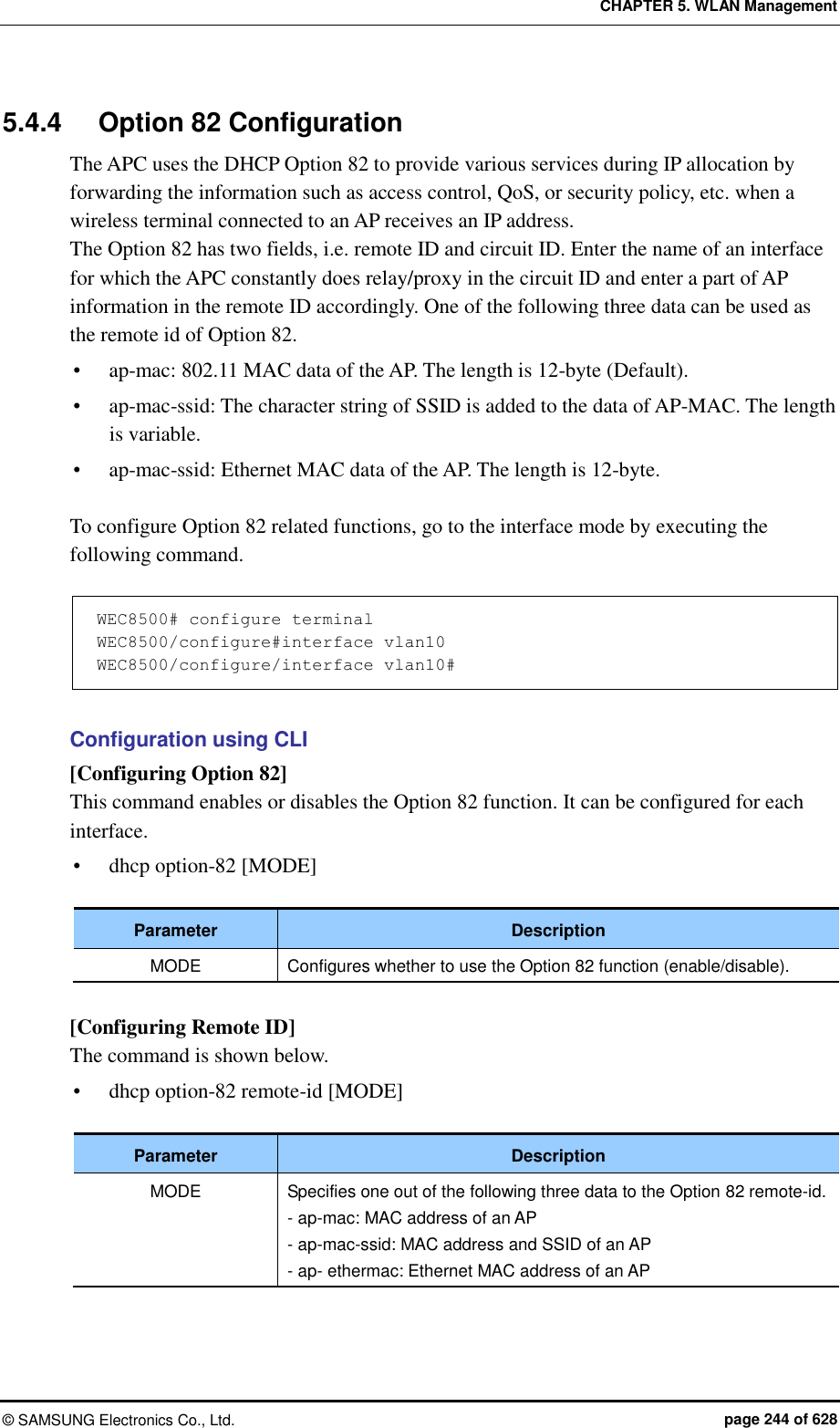 CHAPTER 5. WLAN Management ©  SAMSUNG Electronics Co., Ltd.  page 244 of 628 5.4.4  Option 82 Configuration The APC uses the DHCP Option 82 to provide various services during IP allocation by forwarding the information such as access control, QoS, or security policy, etc. when a wireless terminal connected to an AP receives an IP address. The Option 82 has two fields, i.e. remote ID and circuit ID. Enter the name of an interface for which the APC constantly does relay/proxy in the circuit ID and enter a part of AP information in the remote ID accordingly. One of the following three data can be used as the remote id of Option 82.  ap-mac: 802.11 MAC data of the AP. The length is 12-byte (Default).  ap-mac-ssid: The character string of SSID is added to the data of AP-MAC. The length is variable.  ap-mac-ssid: Ethernet MAC data of the AP. The length is 12-byte.  To configure Option 82 related functions, go to the interface mode by executing the following command.  WEC8500# configure terminal WEC8500/configure#interface vlan10 WEC8500/configure/interface vlan10#  Configuration using CLI [Configuring Option 82] This command enables or disables the Option 82 function. It can be configured for each interface.  dhcp option-82 [MODE]  Parameter Description MODE Configures whether to use the Option 82 function (enable/disable).  [Configuring Remote ID] The command is shown below.  dhcp option-82 remote-id [MODE]  Parameter Description MODE Specifies one out of the following three data to the Option 82 remote-id. - ap-mac: MAC address of an AP - ap-mac-ssid: MAC address and SSID of an AP - ap- ethermac: Ethernet MAC address of an AP  