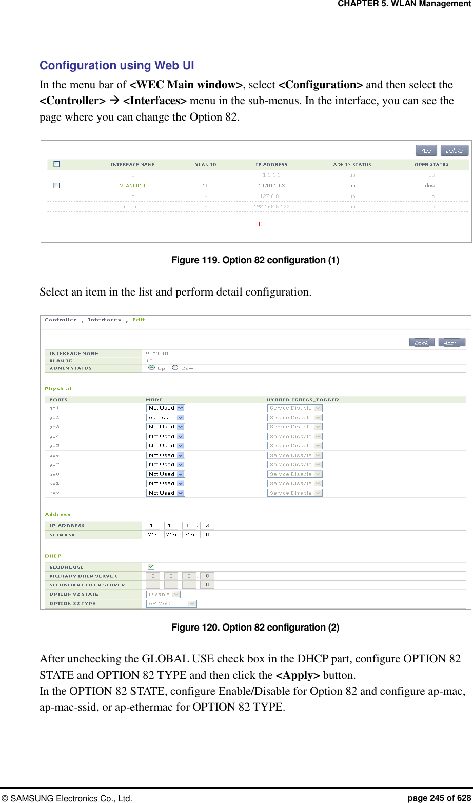 CHAPTER 5. WLAN Management ©  SAMSUNG Electronics Co., Ltd.  page 245 of 628 Configuration using Web UI In the menu bar of &lt;WEC Main window&gt;, select &lt;Configuration&gt; and then select the &lt;Controller&gt;  &lt;Interfaces&gt; menu in the sub-menus. In the interface, you can see the page where you can change the Option 82.  Figure 119. Option 82 configuration (1)  Select an item in the list and perform detail configuration.  Figure 120. Option 82 configuration (2)  After unchecking the GLOBAL USE check box in the DHCP part, configure OPTION 82 STATE and OPTION 82 TYPE and then click the &lt;Apply&gt; button. In the OPTION 82 STATE, configure Enable/Disable for Option 82 and configure ap-mac, ap-mac-ssid, or ap-ethermac for OPTION 82 TYPE.  