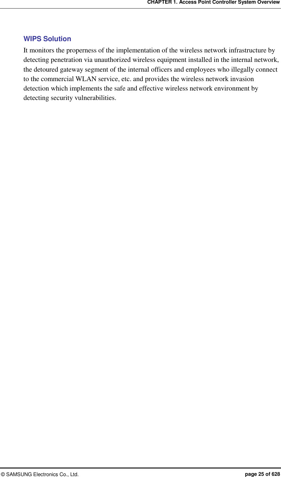 CHAPTER 1. Access Point Controller System Overview ©  SAMSUNG Electronics Co., Ltd.  page 25 of 628 WIPS Solution It monitors the properness of the implementation of the wireless network infrastructure by detecting penetration via unauthorized wireless equipment installed in the internal network, the detoured gateway segment of the internal officers and employees who illegally connect to the commercial WLAN service, etc. and provides the wireless network invasion detection which implements the safe and effective wireless network environment by detecting security vulnerabilities.  