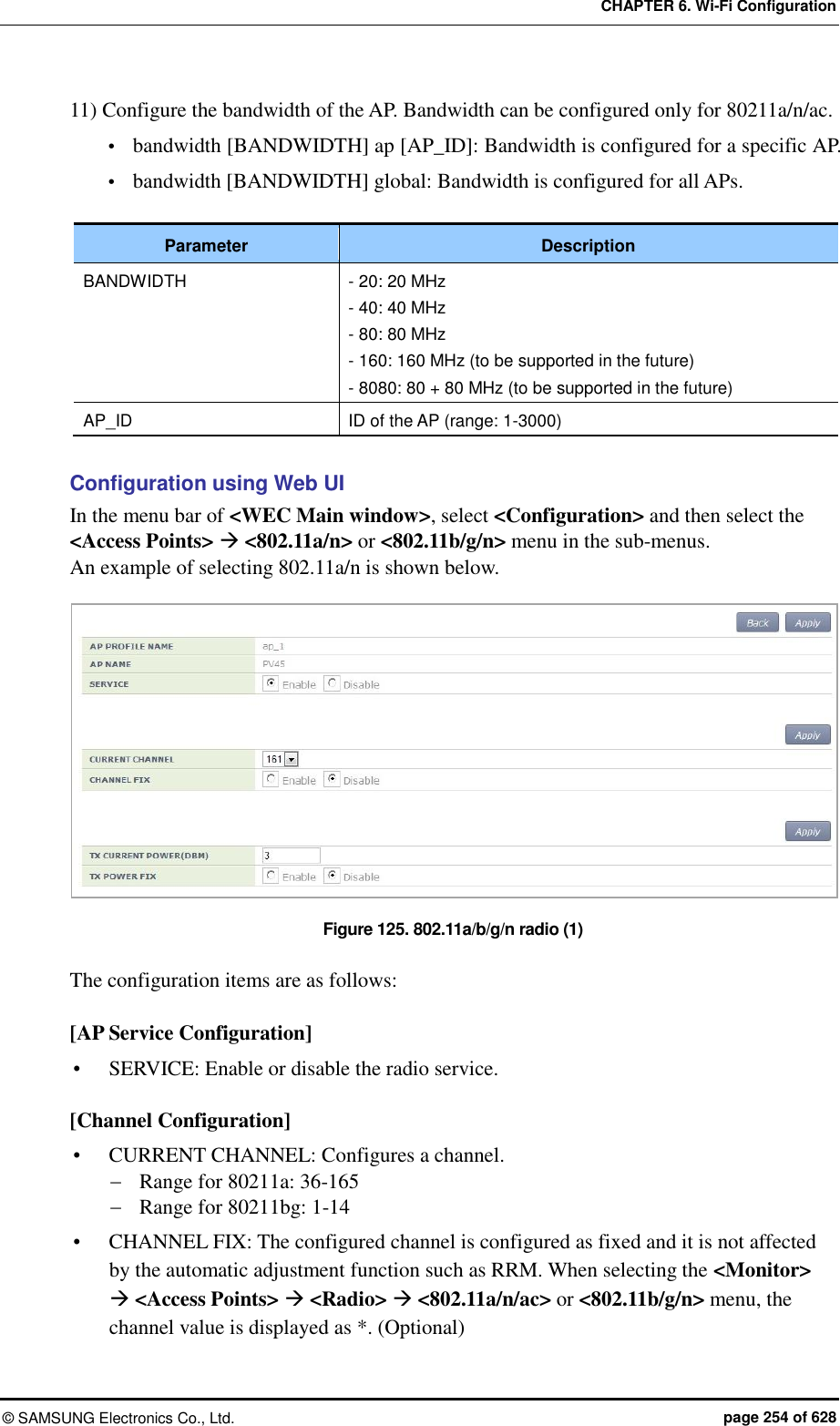 CHAPTER 6. Wi-Fi Configuration ©  SAMSUNG Electronics Co., Ltd.  page 254 of 628 11) Configure the bandwidth of the AP. Bandwidth can be configured only for 80211a/n/ac.  bandwidth [BANDWIDTH] ap [AP_ID]: Bandwidth is configured for a specific AP.  bandwidth [BANDWIDTH] global: Bandwidth is configured for all APs.  Parameter Description BANDWIDTH - 20: 20 MHz - 40: 40 MHz - 80: 80 MHz - 160: 160 MHz (to be supported in the future) - 8080: 80 + 80 MHz (to be supported in the future) AP_ID ID of the AP (range: 1-3000)  Configuration using Web UI In the menu bar of &lt;WEC Main window&gt;, select &lt;Configuration&gt; and then select the &lt;Access Points&gt;  &lt;802.11a/n&gt; or &lt;802.11b/g/n&gt; menu in the sub-menus. An example of selecting 802.11a/n is shown below.  Figure 125. 802.11a/b/g/n radio (1)  The configuration items are as follows:  [AP Service Configuration]  SERVICE: Enable or disable the radio service.  [Channel Configuration]  CURRENT CHANNEL: Configures a channel.  Range for 80211a: 36-165  Range for 80211bg: 1-14  CHANNEL FIX: The configured channel is configured as fixed and it is not affected by the automatic adjustment function such as RRM. When selecting the &lt;Monitor&gt;  &lt;Access Points&gt;  &lt;Radio&gt;  &lt;802.11a/n/ac&gt; or &lt;802.11b/g/n&gt; menu, the channel value is displayed as *. (Optional) 