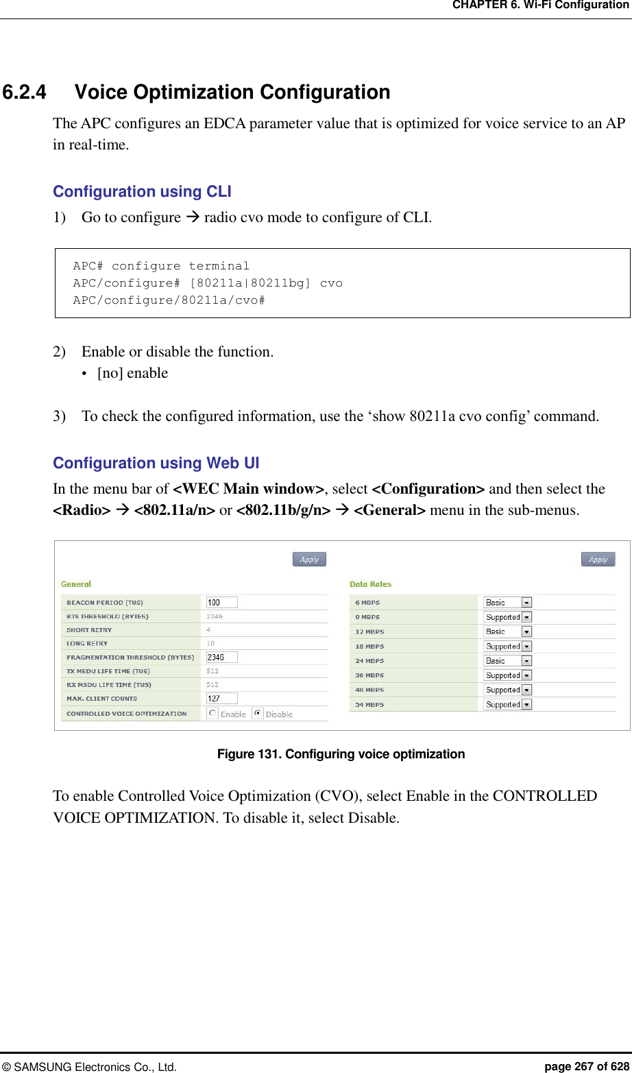 CHAPTER 6. Wi-Fi Configuration ©  SAMSUNG Electronics Co., Ltd.  page 267 of 628 6.2.4  Voice Optimization Configuration The APC configures an EDCA parameter value that is optimized for voice service to an AP in real-time.  Configuration using CLI 1)    Go to configure  radio cvo mode to configure of CLI.    APC# configure terminal APC/configure# [80211a|80211bg] cvo APC/configure/80211a/cvo#  2)    Enable or disable the function.  [no] enable  3)    To check the configured information, use the ‘show 80211a cvo config’ command.  Configuration using Web UI In the menu bar of &lt;WEC Main window&gt;, select &lt;Configuration&gt; and then select the &lt;Radio&gt;  &lt;802.11a/n&gt; or &lt;802.11b/g/n&gt;  &lt;General&gt; menu in the sub-menus.  Figure 131. Configuring voice optimization  To enable Controlled Voice Optimization (CVO), select Enable in the CONTROLLED VOICE OPTIMIZATION. To disable it, select Disable.  