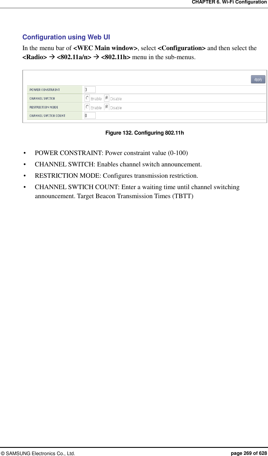 CHAPTER 6. Wi-Fi Configuration ©  SAMSUNG Electronics Co., Ltd.  page 269 of 628 Configuration using Web UI In the menu bar of &lt;WEC Main window&gt;, select &lt;Configuration&gt; and then select the &lt;Radio&gt;  &lt;802.11a/n&gt;  &lt;802.11h&gt; menu in the sub-menus.  Figure 132. Configuring 802.11h   POWER CONSTRAINT: Power constraint value (0-100)  CHANNEL SWITCH: Enables channel switch announcement.  RESTRICTION MODE: Configures transmission restriction.  CHANNEL SWTICH COUNT: Enter a waiting time until channel switching announcement. Target Beacon Transmission Times (TBTT)  