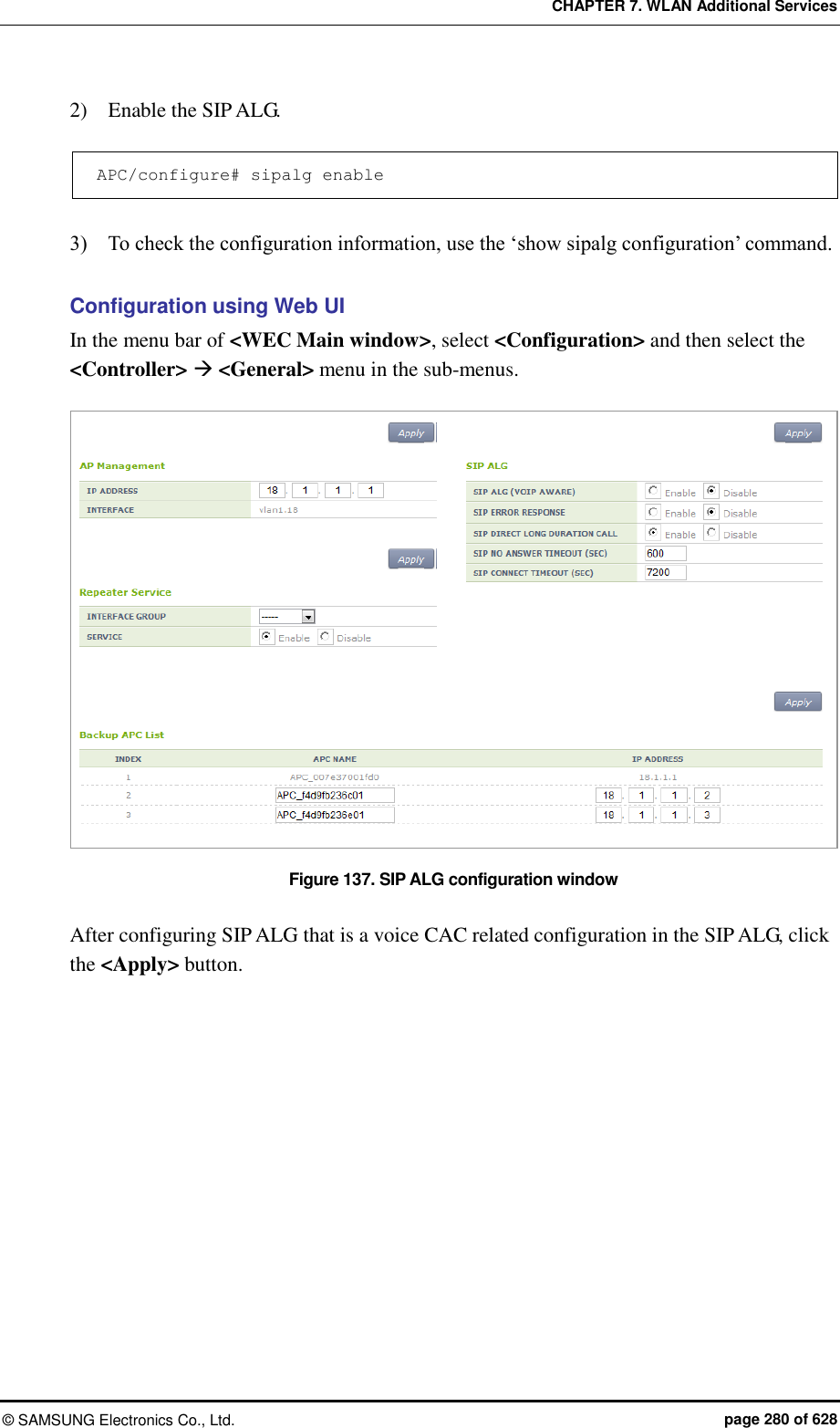 CHAPTER 7. WLAN Additional Services ©  SAMSUNG Electronics Co., Ltd.  page 280 of 628 2)    Enable the SIP ALG.  APC/configure# sipalg enable  3)    To check the configuration information, use the ‘show sipalg configuration’ command.  Configuration using Web UI In the menu bar of &lt;WEC Main window&gt;, select &lt;Configuration&gt; and then select the &lt;Controller&gt;  &lt;General&gt; menu in the sub-menus.  Figure 137. SIP ALG configuration window  After configuring SIP ALG that is a voice CAC related configuration in the SIP ALG, click the &lt;Apply&gt; button.  