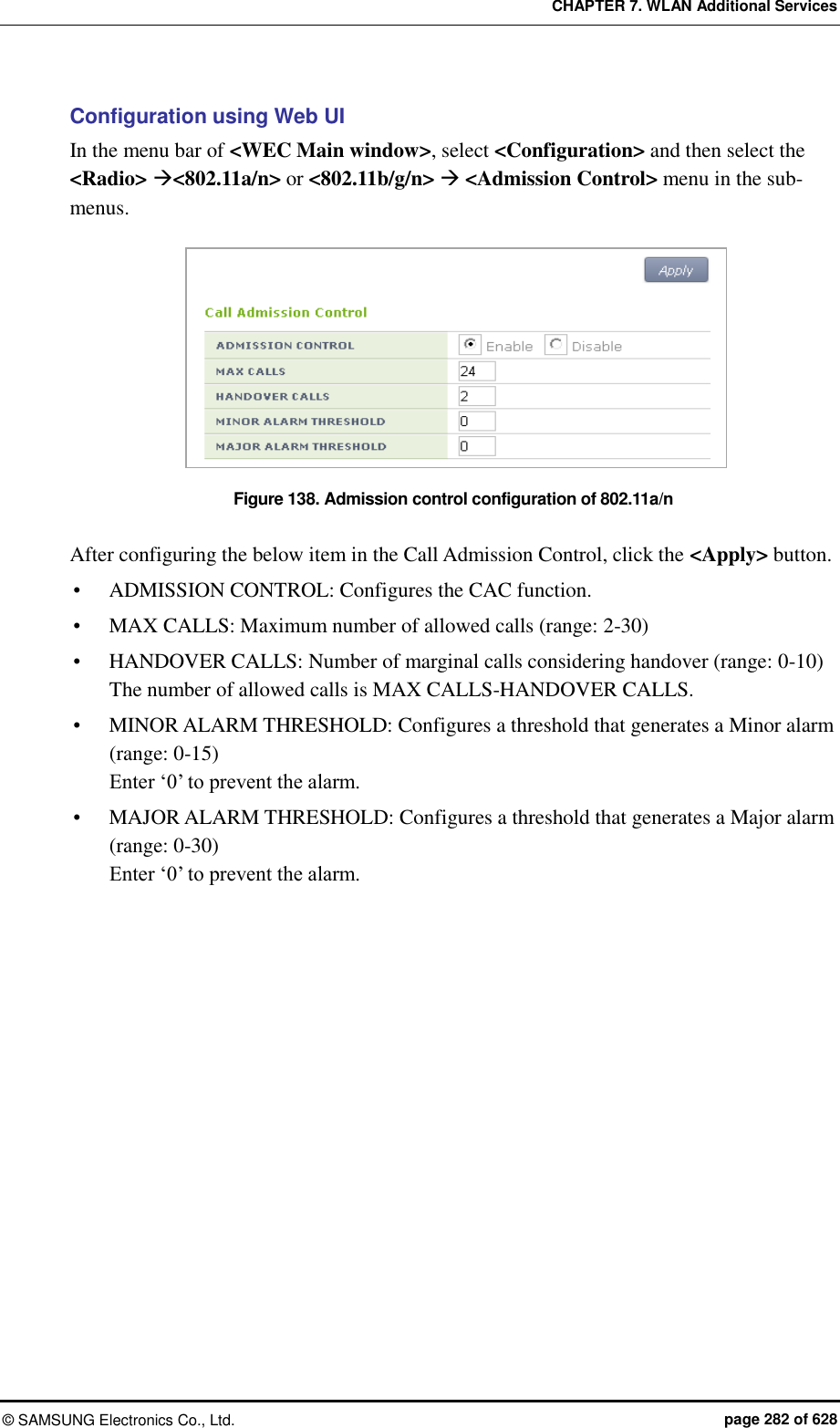 CHAPTER 7. WLAN Additional Services ©  SAMSUNG Electronics Co., Ltd.  page 282 of 628 Configuration using Web UI In the menu bar of &lt;WEC Main window&gt;, select &lt;Configuration&gt; and then select the &lt;Radio&gt; &lt;802.11a/n&gt; or &lt;802.11b/g/n&gt;  &lt;Admission Control&gt; menu in the sub-menus.  Figure 138. Admission control configuration of 802.11a/n  After configuring the below item in the Call Admission Control, click the &lt;Apply&gt; button.  ADMISSION CONTROL: Configures the CAC function.  MAX CALLS: Maximum number of allowed calls (range: 2-30)  HANDOVER CALLS: Number of marginal calls considering handover (range: 0-10) The number of allowed calls is MAX CALLS-HANDOVER CALLS.  MINOR ALARM THRESHOLD: Configures a threshold that generates a Minor alarm (range: 0-15) Enter ‘0’ to prevent the alarm.  MAJOR ALARM THRESHOLD: Configures a threshold that generates a Major alarm (range: 0-30)   Enter ‘0’ to prevent the alarm. 