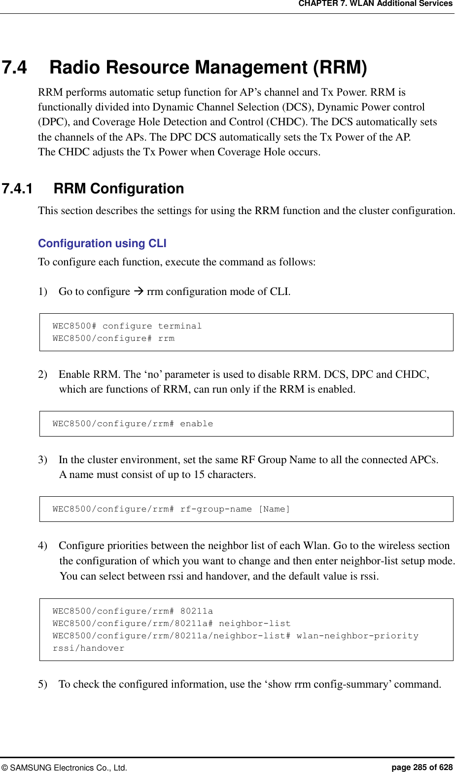 CHAPTER 7. WLAN Additional Services ©  SAMSUNG Electronics Co., Ltd.  page 285 of 628 7.4  Radio Resource Management (RRM) RRM performs automatic setup function for AP’s channel and Tx Power. RRM is functionally divided into Dynamic Channel Selection (DCS), Dynamic Power control (DPC), and Coverage Hole Detection and Control (CHDC). The DCS automatically sets the channels of the APs. The DPC DCS automatically sets the Tx Power of the AP.   The CHDC adjusts the Tx Power when Coverage Hole occurs.  7.4.1  RRM Configuration This section describes the settings for using the RRM function and the cluster configuration.    Configuration using CLI To configure each function, execute the command as follows:  1)    Go to configure  rrm configuration mode of CLI.  WEC8500# configure terminal WEC8500/configure# rrm  2)    Enable RRM. The ‘no’ parameter is used to disable RRM. DCS, DPC and CHDC, which are functions of RRM, can run only if the RRM is enabled.  WEC8500/configure/rrm# enable  3)    In the cluster environment, set the same RF Group Name to all the connected APCs.   A name must consist of up to 15 characters.  WEC8500/configure/rrm# rf-group-name [Name]  4)    Configure priorities between the neighbor list of each Wlan. Go to the wireless section the configuration of which you want to change and then enter neighbor-list setup mode. You can select between rssi and handover, and the default value is rssi.  WEC8500/configure/rrm# 80211a WEC8500/configure/rrm/80211a# neighbor-list WEC8500/configure/rrm/80211a/neighbor-list# wlan-neighbor-priority rssi/handover  5)    To check the configured information, use the ‘show rrm config-summary’ command.  