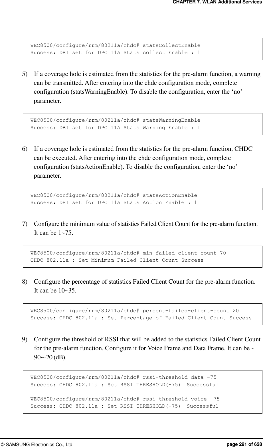 CHAPTER 7. WLAN Additional Services ©  SAMSUNG Electronics Co., Ltd.  page 291 of 628  WEC8500/configure/rrm/80211a/chdc# statsCollectEnable Success: DBI set for DPC 11A Stats collect Enable : 1  5)    If a coverage hole is estimated from the statistics for the pre-alarm function, a warning can be transmitted. After entering into the chdc configuration mode, complete configuration (statsWarningEnable). To disable the configuration, enter the ‘no’ parameter.    WEC8500/configure/rrm/80211a/chdc# statsWarningEnable Success: DBI set for DPC 11A Stats Warning Enable : 1  6)    If a coverage hole is estimated from the statistics for the pre-alarm function, CHDC can be executed. After entering into the chdc configuration mode, complete configuration (statsActionEnable). To disable the configuration, enter the ‘no’ parameter.    WEC8500/configure/rrm/80211a/chdc# statsActionEnable Success: DBI set for DPC 11A Stats Action Enable : 1  7)    Configure the minimum value of statistics Failed Client Count for the pre-alarm function.   It can be 1~75.  WEC8500/configure/rrm/80211a/chdc# min-failed-client-count 70 CHDC 802.11a : Set Minimum Failed Client Count Success  8)    Configure the percentage of statistics Failed Client Count for the pre-alarm function.   It can be 10~35.  WEC8500/configure/rrm/80211a/chdc# percent-failed-client-count 20 Success: CHDC 802.11a : Set Percentage of Failed Client Count Success  9)    Configure the threshold of RSSI that will be added to the statistics Failed Client Count for the pre-alarm function. Configure it for Voice Frame and Data Frame. It can be -90~-20 (dB).  WEC8500/configure/rrm/80211a/chdc# rssi-threshold data -75 Success: CHDC 802.11a : Set RSSI THRESHOLD(-75)  Successful  WEC8500/configure/rrm/80211a/chdc# rssi-threshold voice -75 Success: CHDC 802.11a : Set RSSI THRESHOLD(-75)  Successful  