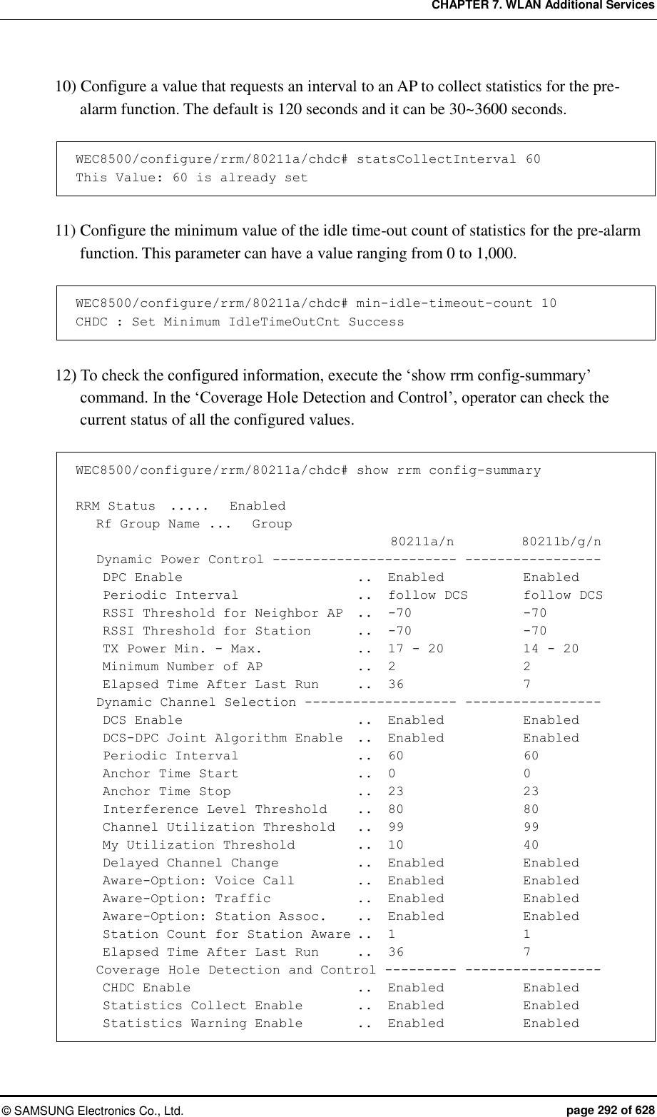 CHAPTER 7. WLAN Additional Services ©  SAMSUNG Electronics Co., Ltd.  page 292 of 628 10) Configure a value that requests an interval to an AP to collect statistics for the pre-alarm function. The default is 120 seconds and it can be 30~3600 seconds.  WEC8500/configure/rrm/80211a/chdc# statsCollectInterval 60 This Value: 60 is already set  11) Configure the minimum value of the idle time-out count of statistics for the pre-alarm function. This parameter can have a value ranging from 0 to 1,000.  WEC8500/configure/rrm/80211a/chdc# min-idle-timeout-count 10 CHDC : Set Minimum IdleTimeOutCnt Success  12) To check the configured information, execute the ‘show rrm config-summary’ command. In the ‘Coverage Hole Detection and Control’, operator can check the current status of all the configured values.  WEC8500/configure/rrm/80211a/chdc# show rrm config-summary  RRM Status  .....   Enabled    Rf Group Name ...   Group                                                80211a/n          80211b/g/n    Dynamic Power Control ----------------------- -----------------     DPC Enable                          ..  Enabled            Enabled     Periodic Interval                 ..  follow DCS        follow DCS     RSSI Threshold for Neighbor AP  ..   -70                -70     RSSI Threshold for Station       ..   -70                -70     TX Power Min. - Max.              ..   17 - 20            14 - 20     Minimum Number of AP              ..   2                  2     Elapsed Time After Last Run    ..   36                  7    Dynamic Channel Selection ------------------- -----------------     DCS Enable                        ..   Enabled            Enabled     DCS-DPC Joint Algorithm Enable  ..   Enabled            Enabled     Periodic Interval                 ..  60                 60     Anchor Time Start                 ..   0                  0     Anchor Time Stop                  ..   23                 23     Interference Level Threshold     ..   80                 80     Channel Utilization Threshold   ..   99                 99     My Utilization Threshold         ..   10                 40     Delayed Channel Change            ..   Enabled            Enabled     Aware-Option: Voice Call         ..   Enabled            Enabled     Aware-Option: Traffic             ..   Enabled            Enabled     Aware-Option: Station Assoc.    ..   Enabled            Enabled     Station Count for Station Aware ..   1                  1     Elapsed Time After Last Run      ..   36                  7    Coverage Hole Detection and Control --------- -----------------     CHDC Enable                       ..   Enabled            Enabled     Statistics Collect Enable        ..   Enabled            Enabled     Statistics Warning Enable       ..  Enabled            Enabled 