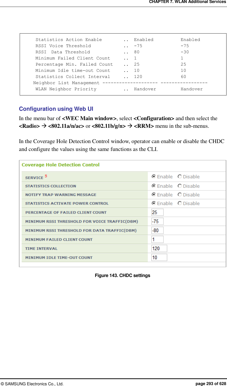 CHAPTER 7. WLAN Additional Services ©  SAMSUNG Electronics Co., Ltd.  page 293 of 628      Statistics Action Enable         ..   Enabled            Enabled     RSSI Voice Threshold             ..  -75                -75     RSSI  Data Threshold            ..   80                -30     Minimum Failed Client Count    ..   1                  1     Percentage Min. Failed Count    ..   25                 25     Minimum Idle time-out Count      ..   10                 10     Statistics Collect Interval     ..  120                 60    Neighbor List Management -------------------- -----------------     WLAN Neighbor Priority           ..   Handover           Handover     Configuration using Web UI In the menu bar of &lt;WEC Main window&gt;, select &lt;Configuration&gt; and then select the &lt;Radio&gt;  &lt;802.11a/n/ac&gt; or &lt;802.11b/g/n&gt;  &lt;RRM&gt; menu in the sub-menus.  In the Coverage Hole Detection Control window, operator can enable or disable the CHDC and configure the values using the same functions as the CLI.    Figure 143. CHDC settings  