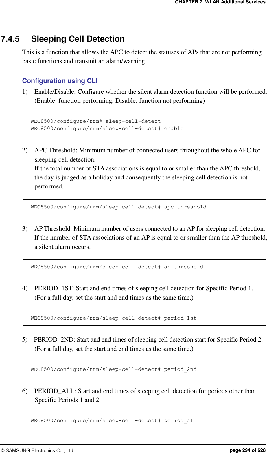 CHAPTER 7. WLAN Additional Services ©  SAMSUNG Electronics Co., Ltd.  page 294 of 628 7.4.5  Sleeping Cell Detection This is a function that allows the APC to detect the statuses of APs that are not performing basic functions and transmit an alarm/warning.  Configuration using CLI 1)    Enable/Disable: Configure whether the silent alarm detection function will be performed. (Enable: function performing, Disable: function not performing)  WEC8500/configure/rrm# sleep-cell-detect WEC8500/configure/rrm/sleep-cell-detect# enable  2)    APC Threshold: Minimum number of connected users throughout the whole APC for sleeping cell detection.   If the total number of STA associations is equal to or smaller than the APC threshold, the day is judged as a holiday and consequently the sleeping cell detection is not performed.  WEC8500/configure/rrm/sleep-cell-detect# apc-threshold  3)    AP Threshold: Minimum number of users connected to an AP for sleeping cell detection.   If the number of STA associations of an AP is equal to or smaller than the AP threshold, a silent alarm occurs.  WEC8500/configure/rrm/sleep-cell-detect# ap-threshold  4)    PERIOD_1ST: Start and end times of sleeping cell detection for Specific Period 1. (For a full day, set the start and end times as the same time.)  WEC8500/configure/rrm/sleep-cell-detect# period_1st  5)    PERIOD_2ND: Start and end times of sleeping cell detection start for Specific Period 2. (For a full day, set the start and end times as the same time.)  WEC8500/configure/rrm/sleep-cell-detect# period_2nd  6)    PERIOD_ALL: Start and end times of sleeping cell detection for periods other than Specific Periods 1 and 2.    WEC8500/configure/rrm/sleep-cell-detect# period_all 