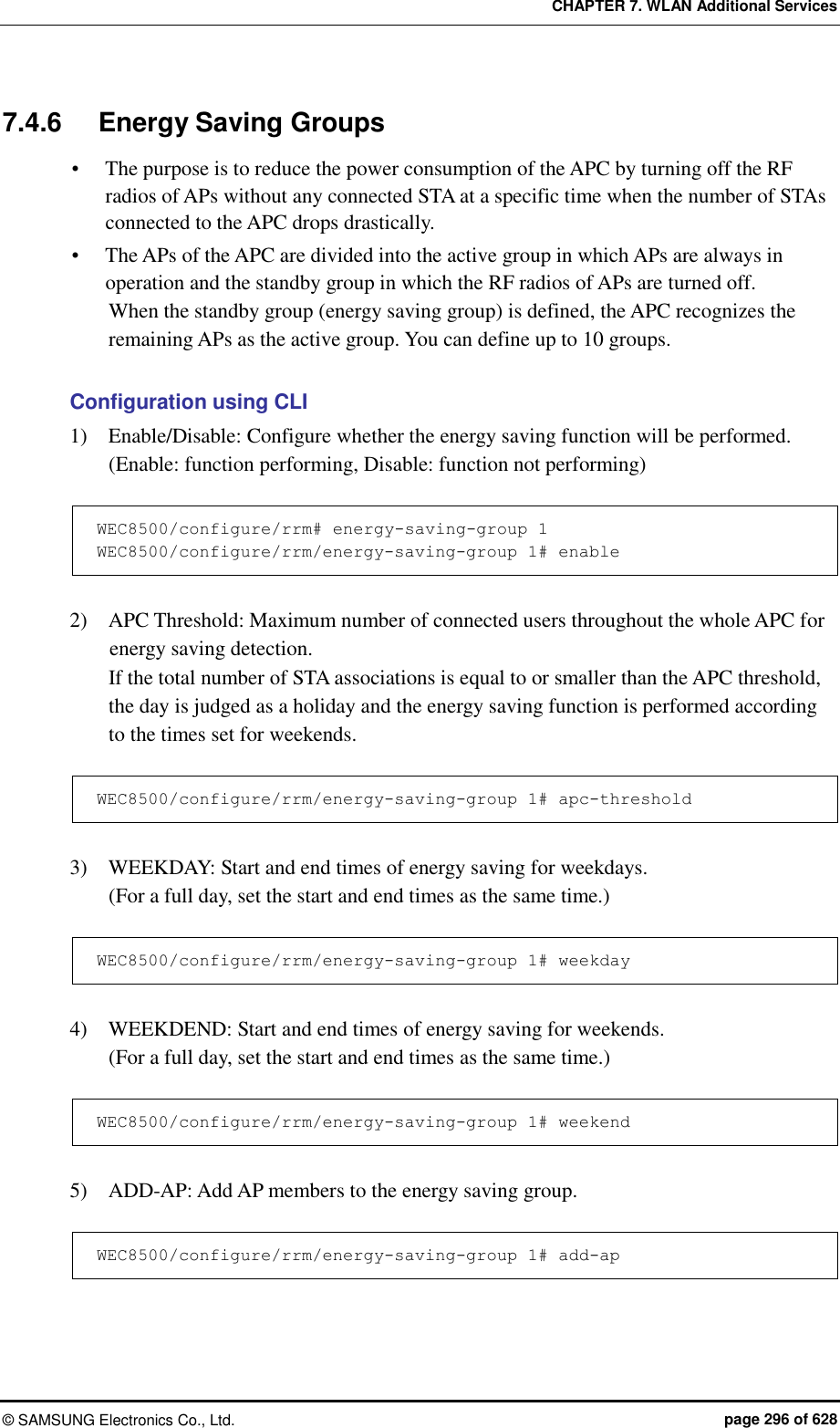 CHAPTER 7. WLAN Additional Services ©  SAMSUNG Electronics Co., Ltd.  page 296 of 628 7.4.6  Energy Saving Groups  The purpose is to reduce the power consumption of the APC by turning off the RF radios of APs without any connected STA at a specific time when the number of STAs connected to the APC drops drastically.    The APs of the APC are divided into the active group in which APs are always in operation and the standby group in which the RF radios of APs are turned off.   When the standby group (energy saving group) is defined, the APC recognizes the remaining APs as the active group. You can define up to 10 groups.    Configuration using CLI 1)    Enable/Disable: Configure whether the energy saving function will be performed. (Enable: function performing, Disable: function not performing)  WEC8500/configure/rrm# energy-saving-group 1 WEC8500/configure/rrm/energy-saving-group 1# enable  2)    APC Threshold: Maximum number of connected users throughout the whole APC for energy saving detection.   If the total number of STA associations is equal to or smaller than the APC threshold, the day is judged as a holiday and the energy saving function is performed according to the times set for weekends.    WEC8500/configure/rrm/energy-saving-group 1# apc-threshold  3)    WEEKDAY: Start and end times of energy saving for weekdays.   (For a full day, set the start and end times as the same time.)  WEC8500/configure/rrm/energy-saving-group 1# weekday  4)    WEEKDEND: Start and end times of energy saving for weekends.   (For a full day, set the start and end times as the same time.)  WEC8500/configure/rrm/energy-saving-group 1# weekend  5)    ADD-AP: Add AP members to the energy saving group.    WEC8500/configure/rrm/energy-saving-group 1# add-ap  