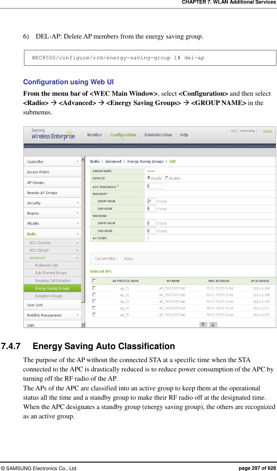 CHAPTER 7. WLAN Additional Services ©  SAMSUNG Electronics Co., Ltd.  page 297 of 628 6)    DEL-AP: Delete AP members from the energy saving group.  WEC8500/configure/rrm/energy-saving-group 1# del-ap  Configuration using Web UI From the menu bar of &lt;WEC Main Window&gt;, select &lt;Configuration&gt; and then select &lt;Radio&gt;  &lt;Advanced&gt;  &lt;Energy Saving Groups&gt;  &lt;GROUP NAME&gt; in the submenus.   7.4.7  Energy Saving Auto Classification The purpose of the AP without the connected STA at a specific time when the STA connected to the APC is drastically reduced is to reduce power consumption of the APC by turning off the RF radio of the AP. The APs of the APC are classified into an active group to keep them at the operational status all the time and a standby group to make their RF radio off at the designated time. When the APC designates a standby group (energy saving group), the others are recognized as an active group. 