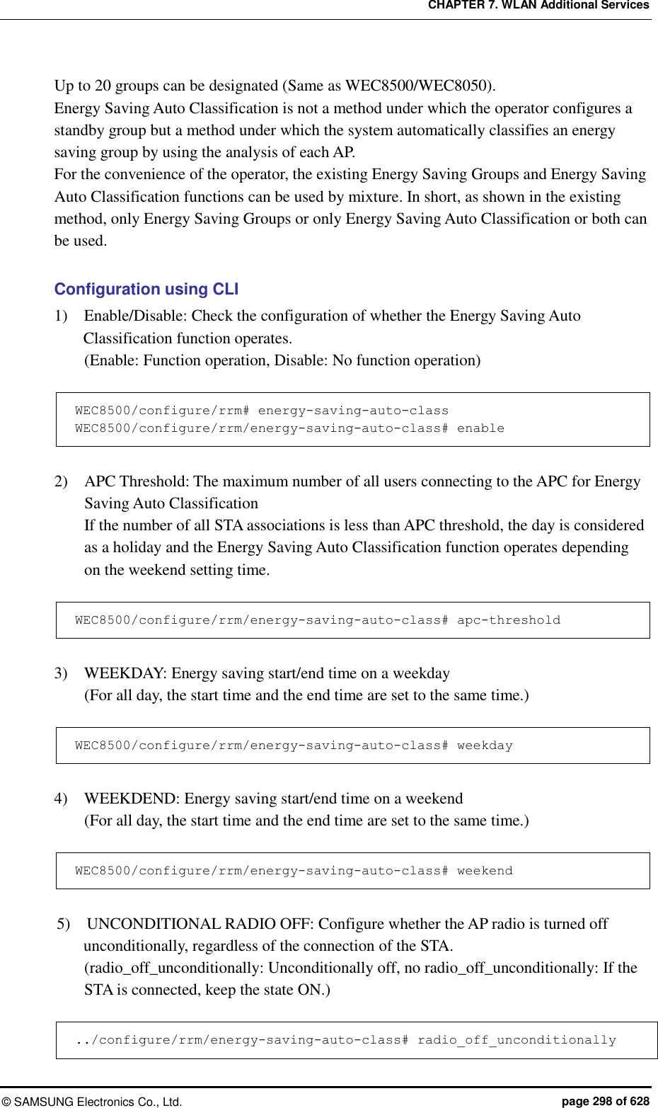 CHAPTER 7. WLAN Additional Services ©  SAMSUNG Electronics Co., Ltd.  page 298 of 628 Up to 20 groups can be designated (Same as WEC8500/WEC8050). Energy Saving Auto Classification is not a method under which the operator configures a standby group but a method under which the system automatically classifies an energy saving group by using the analysis of each AP. For the convenience of the operator, the existing Energy Saving Groups and Energy Saving Auto Classification functions can be used by mixture. In short, as shown in the existing method, only Energy Saving Groups or only Energy Saving Auto Classification or both can be used.  Configuration using CLI 1)    Enable/Disable: Check the configuration of whether the Energy Saving Auto Classification function operates. (Enable: Function operation, Disable: No function operation)  WEC8500/configure/rrm# energy-saving-auto-class WEC8500/configure/rrm/energy-saving-auto-class# enable  2)    APC Threshold: The maximum number of all users connecting to the APC for Energy Saving Auto Classification If the number of all STA associations is less than APC threshold, the day is considered as a holiday and the Energy Saving Auto Classification function operates depending on the weekend setting time.  WEC8500/configure/rrm/energy-saving-auto-class# apc-threshold  3)    WEEKDAY: Energy saving start/end time on a weekday (For all day, the start time and the end time are set to the same time.)  WEC8500/configure/rrm/energy-saving-auto-class# weekday  4)    WEEKDEND: Energy saving start/end time on a weekend (For all day, the start time and the end time are set to the same time.)  WEC8500/configure/rrm/energy-saving-auto-class# weekend  5)    UNCONDITIONAL RADIO OFF: Configure whether the AP radio is turned off unconditionally, regardless of the connection of the STA. (radio_off_unconditionally: Unconditionally off, no radio_off_unconditionally: If the STA is connected, keep the state ON.)  ../configure/rrm/energy-saving-auto-class# radio_off_unconditionally 