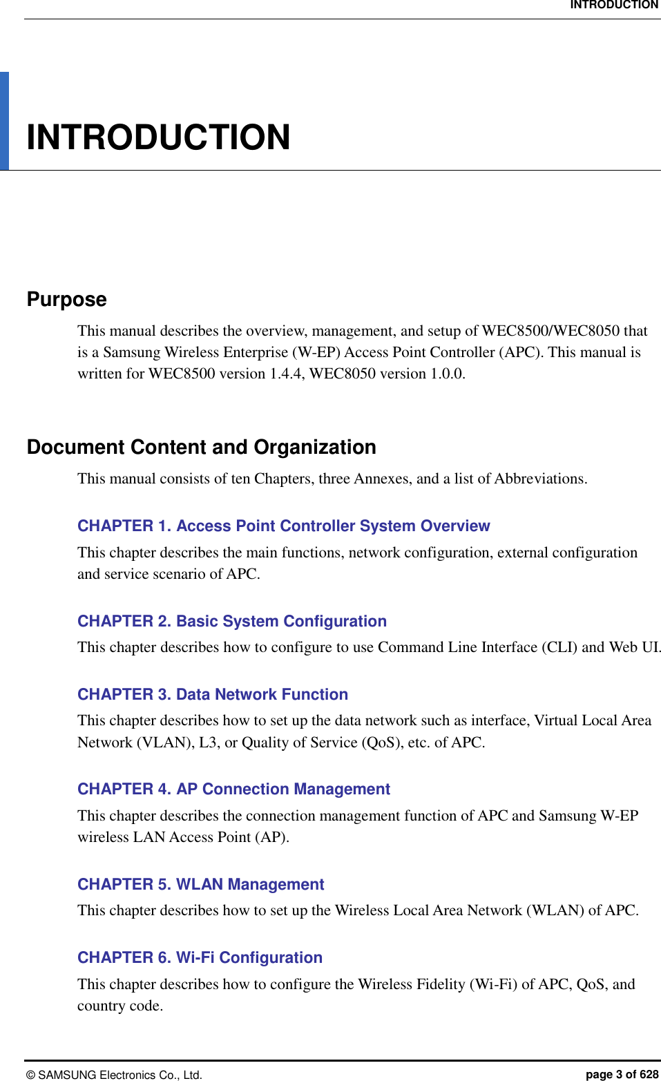 INTRODUCTION ©  SAMSUNG Electronics Co., Ltd.  page 3 of 628 INTRODUCTION      Purpose This manual describes the overview, management, and setup of WEC8500/WEC8050 that is a Samsung Wireless Enterprise (W-EP) Access Point Controller (APC). This manual is written for WEC8500 version 1.4.4, WEC8050 version 1.0.0.   Document Content and Organization This manual consists of ten Chapters, three Annexes, and a list of Abbreviations.  CHAPTER 1. Access Point Controller System Overview This chapter describes the main functions, network configuration, external configuration and service scenario of APC.  CHAPTER 2. Basic System Configuration This chapter describes how to configure to use Command Line Interface (CLI) and Web UI.  CHAPTER 3. Data Network Function This chapter describes how to set up the data network such as interface, Virtual Local Area Network (VLAN), L3, or Quality of Service (QoS), etc. of APC.  CHAPTER 4. AP Connection Management This chapter describes the connection management function of APC and Samsung W-EP wireless LAN Access Point (AP).  CHAPTER 5. WLAN Management This chapter describes how to set up the Wireless Local Area Network (WLAN) of APC.  CHAPTER 6. Wi-Fi Configuration This chapter describes how to configure the Wireless Fidelity (Wi-Fi) of APC, QoS, and country code.  