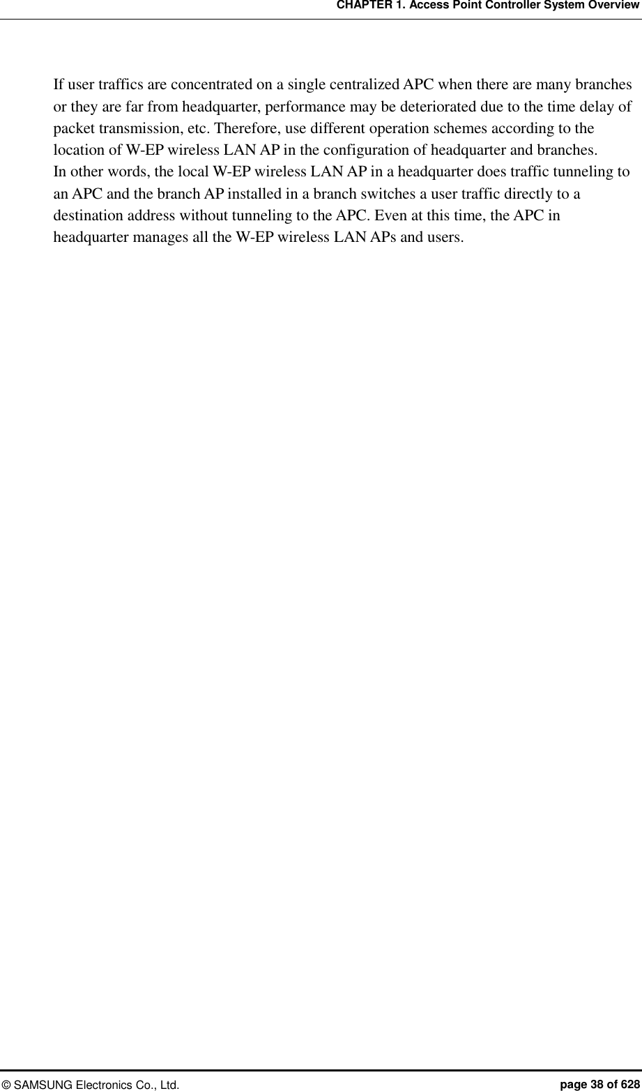 CHAPTER 1. Access Point Controller System Overview ©  SAMSUNG Electronics Co., Ltd.  page 38 of 628 If user traffics are concentrated on a single centralized APC when there are many branches or they are far from headquarter, performance may be deteriorated due to the time delay of packet transmission, etc. Therefore, use different operation schemes according to the location of W-EP wireless LAN AP in the configuration of headquarter and branches. In other words, the local W-EP wireless LAN AP in a headquarter does traffic tunneling to an APC and the branch AP installed in a branch switches a user traffic directly to a destination address without tunneling to the APC. Even at this time, the APC in headquarter manages all the W-EP wireless LAN APs and users.  