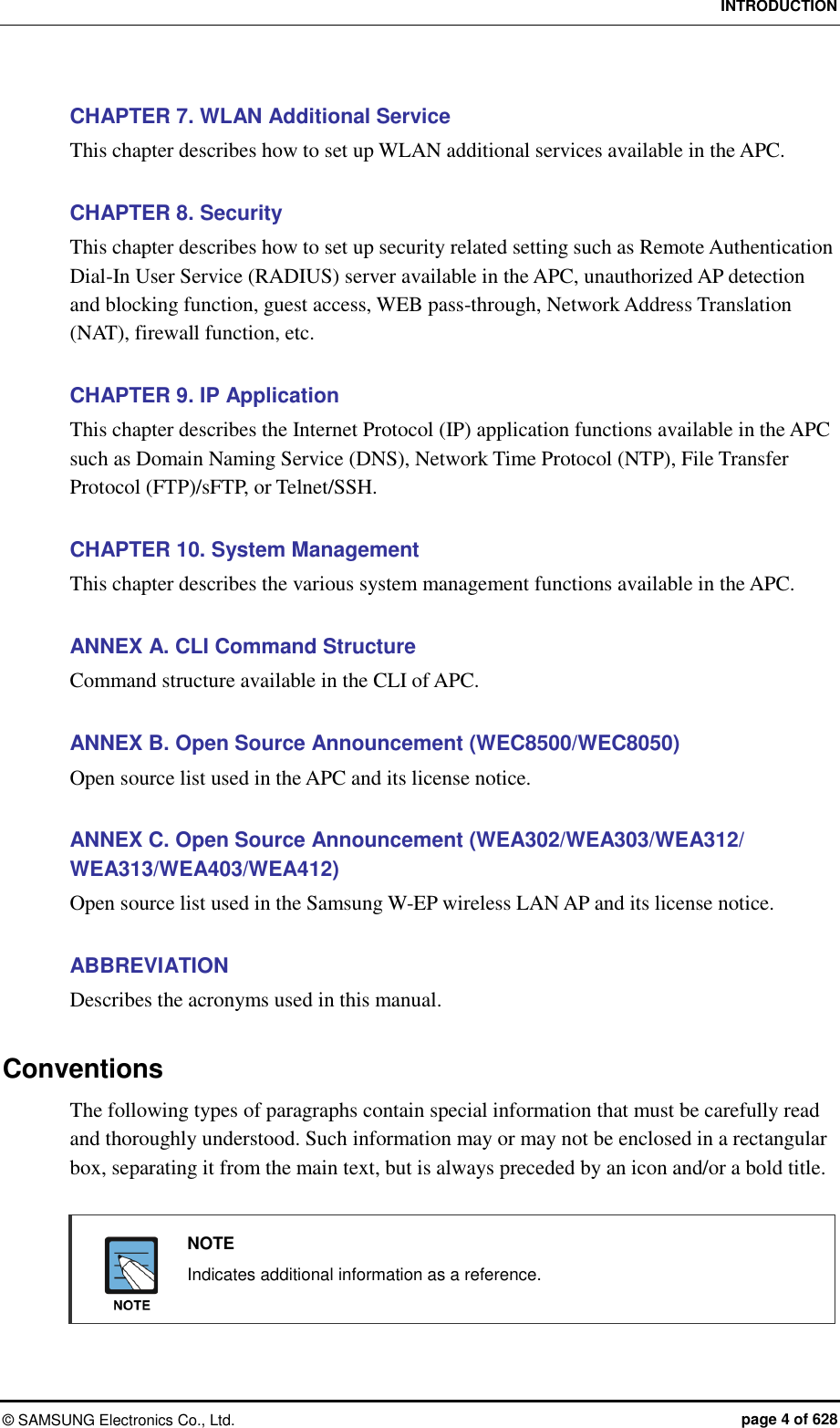 INTRODUCTION ©  SAMSUNG Electronics Co., Ltd.  page 4 of 628 CHAPTER 7. WLAN Additional Service This chapter describes how to set up WLAN additional services available in the APC.  CHAPTER 8. Security This chapter describes how to set up security related setting such as Remote Authentication Dial-In User Service (RADIUS) server available in the APC, unauthorized AP detection and blocking function, guest access, WEB pass-through, Network Address Translation (NAT), firewall function, etc.  CHAPTER 9. IP Application This chapter describes the Internet Protocol (IP) application functions available in the APC such as Domain Naming Service (DNS), Network Time Protocol (NTP), File Transfer Protocol (FTP)/sFTP, or Telnet/SSH.  CHAPTER 10. System Management This chapter describes the various system management functions available in the APC.  ANNEX A. CLI Command Structure Command structure available in the CLI of APC.  ANNEX B. Open Source Announcement (WEC8500/WEC8050) Open source list used in the APC and its license notice.  ANNEX C. Open Source Announcement (WEA302/WEA303/WEA312/ WEA313/WEA403/WEA412) Open source list used in the Samsung W-EP wireless LAN AP and its license notice.  ABBREVIATION Describes the acronyms used in this manual.  Conventions The following types of paragraphs contain special information that must be carefully read and thoroughly understood. Such information may or may not be enclosed in a rectangular box, separating it from the main text, but is always preceded by an icon and/or a bold title.    NOTE   Indicates additional information as a reference.   