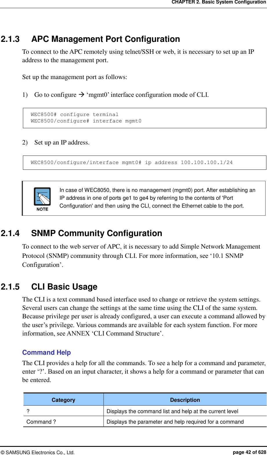 CHAPTER 2. Basic System Configuration ©  SAMSUNG Electronics Co., Ltd.  page 42 of 628 2.1.3  APC Management Port Configuration To connect to the APC remotely using telnet/SSH or web, it is necessary to set up an IP address to the management port.    Set up the management port as follows:    1)    Go to configure  ‘mgmt0’ interface configuration mode of CLI.  WEC8500# configure terminal WEC8500/configure# interface mgmt0  2)    Set up an IP address.  WEC8500/configure/interface mgmt0# ip address 100.100.100.1/24    In case of WEC8050, there is no management (mgmt0) port. After establishing an IP address in one of ports ge1 to ge4 by referring to the contents of &apos;Port Configuration&apos; and then using the CLI, connect the Ethernet cable to the port.  2.1.4  SNMP Community Configuration To connect to the web server of APC, it is necessary to add Simple Network Management Protocol (SNMP) community through CLI. For more information, see ‘10.1 SNMP Configuration’.  2.1.5  CLI Basic Usage The CLI is a text command based interface used to change or retrieve the system settings. Several users can change the settings at the same time using the CLI of the same system. Because privilege per user is already configured, a user can execute a command allowed by the user’s privilege. Various commands are available for each system function. For more information, see ANNEX ‘CLI Command Structure’.    Command Help The CLI provides a help for all the commands. To see a help for a command and parameter, enter ‘?’. Based on an input character, it shows a help for a command or parameter that can be entered.  Category Description ? Displays the command list and help at the current level Command ? Displays the parameter and help required for a command  