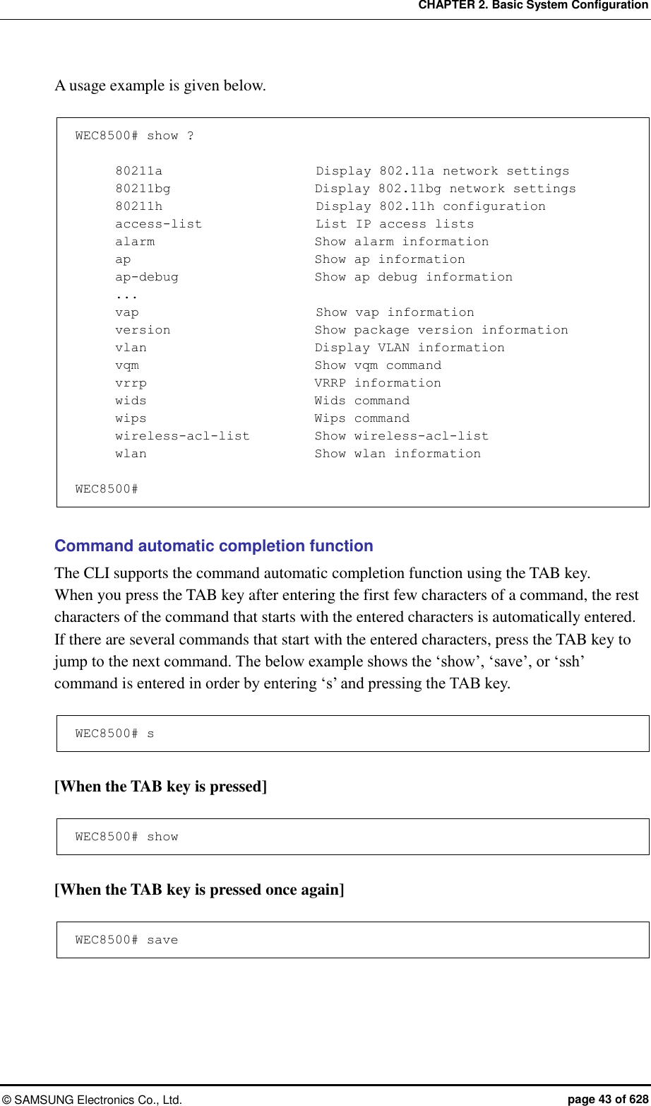 CHAPTER 2. Basic System Configuration ©  SAMSUNG Electronics Co., Ltd.  page 43 of 628 A usage example is given below.  WEC8500# show ?        80211a                        Display 802.11a network settings       80211bg                      Display 802.11bg network settings       80211h                        Display 802.11h configuration       access-list                  List IP access lists       alarm                         Show alarm information       ap                            Show ap information       ap-debug                     Show ap debug information ...       vap                          Show vap information       version                      Show package version information       vlan                          Display VLAN information       vqm                         Show vqm command       vrrp                      VRRP information       wids                         Wids command       wips                      Wips command       wireless-acl-list        Show wireless-acl-list       wlan                        Show wlan information  WEC8500#  Command automatic completion function The CLI supports the command automatic completion function using the TAB key.   When you press the TAB key after entering the first few characters of a command, the rest characters of the command that starts with the entered characters is automatically entered.   If there are several commands that start with the entered characters, press the TAB key to jump to the next command. The below example shows the ‘show’, ‘save’, or ‘ssh’ command is entered in order by entering ‘s’ and pressing the TAB key.  WEC8500# s  [When the TAB key is pressed]  WEC8500# show  [When the TAB key is pressed once again]  WEC8500# save  