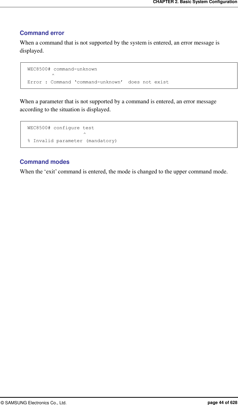 CHAPTER 2. Basic System Configuration ©  SAMSUNG Electronics Co., Ltd.  page 44 of 628 Command error When a command that is not supported by the system is entered, an error message is displayed.  WEC8500# command-unknown           ^ Error : Command ‘command-unknown’  does not exist  When a parameter that is not supported by a command is entered, an error message according to the situation is displayed.  WEC8500# configure test                        ^ % Invalid parameter (mandatory)  Command modes When the ‘exit’ command is entered, the mode is changed to the upper command mode.  