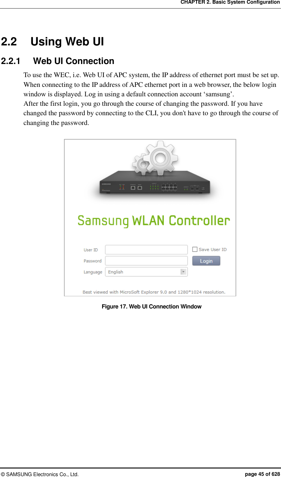 CHAPTER 2. Basic System Configuration ©  SAMSUNG Electronics Co., Ltd.  page 45 of 628 2.2  Using Web UI 2.2.1  Web UI Connection To use the WEC, i.e. Web UI of APC system, the IP address of ethernet port must be set up. When connecting to the IP address of APC ethernet port in a web browser, the below login window is displayed. Log in using a default connection account ‘samsung’. After the first login, you go through the course of changing the password. If you have changed the password by connecting to the CLI, you don&apos;t have to go through the course of changing the password.  Figure 17. Web UI Connection Window  