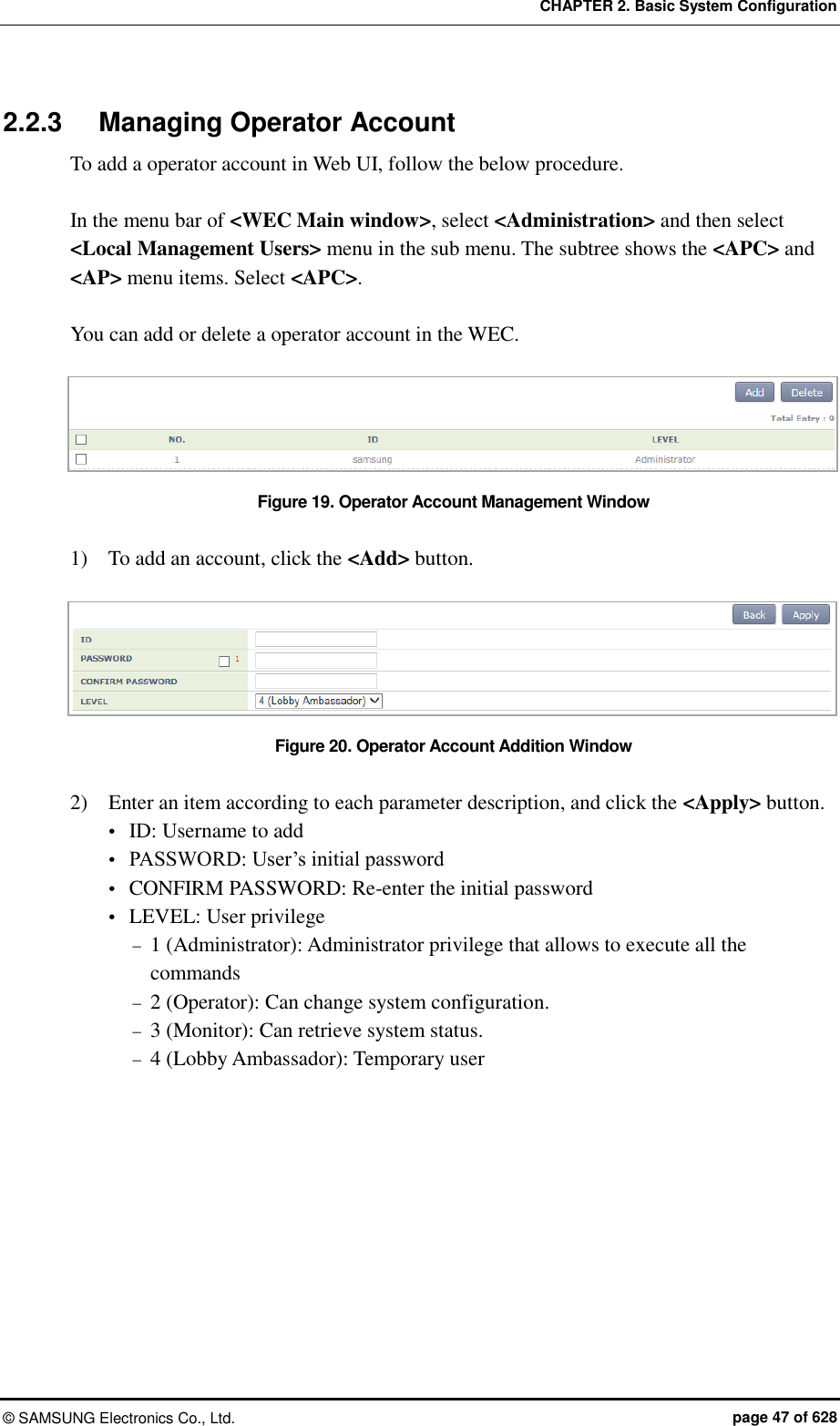 CHAPTER 2. Basic System Configuration ©  SAMSUNG Electronics Co., Ltd.  page 47 of 628 2.2.3  Managing Operator Account To add a operator account in Web UI, follow the below procedure.  In the menu bar of &lt;WEC Main window&gt;, select &lt;Administration&gt; and then select &lt;Local Management Users&gt; menu in the sub menu. The subtree shows the &lt;APC&gt; and &lt;AP&gt; menu items. Select &lt;APC&gt;.  You can add or delete a operator account in the WEC.  Figure 19. Operator Account Management Window  1)    To add an account, click the &lt;Add&gt; button.  Figure 20. Operator Account Addition Window  2)    Enter an item according to each parameter description, and click the &lt;Apply&gt; button.  ID: Username to add  PASSWORD: User’s initial password  CONFIRM PASSWORD: Re-enter the initial password  LEVEL: User privilege  1 (Administrator): Administrator privilege that allows to execute all the commands    2 (Operator): Can change system configuration.  3 (Monitor): Can retrieve system status.  4 (Lobby Ambassador): Temporary user  