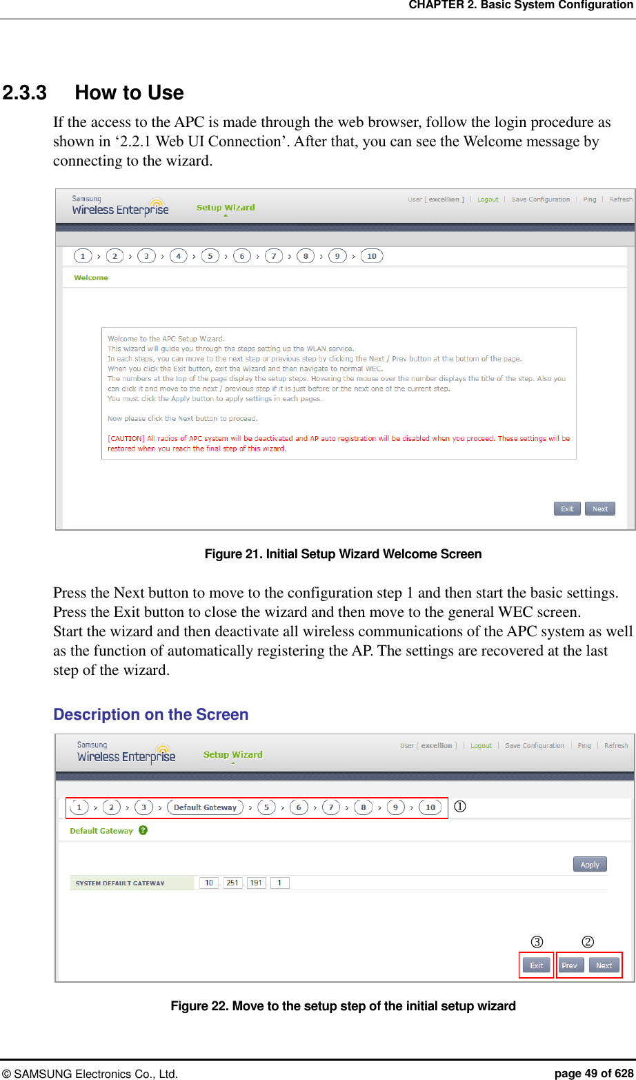 CHAPTER 2. Basic System Configuration ©  SAMSUNG Electronics Co., Ltd.  page 49 of 628 2.3.3  How to Use If the access to the APC is made through the web browser, follow the login procedure as shown in ‘2.2.1 Web UI Connection’. After that, you can see the Welcome message by connecting to the wizard.  Figure 21. Initial Setup Wizard Welcome Screen  Press the Next button to move to the configuration step 1 and then start the basic settings. Press the Exit button to close the wizard and then move to the general WEC screen. Start the wizard and then deactivate all wireless communications of the APC system as well as the function of automatically registering the AP. The settings are recovered at the last step of the wizard.  Description on the Screen Figure 22. Move to the setup step of the initial setup wizard    