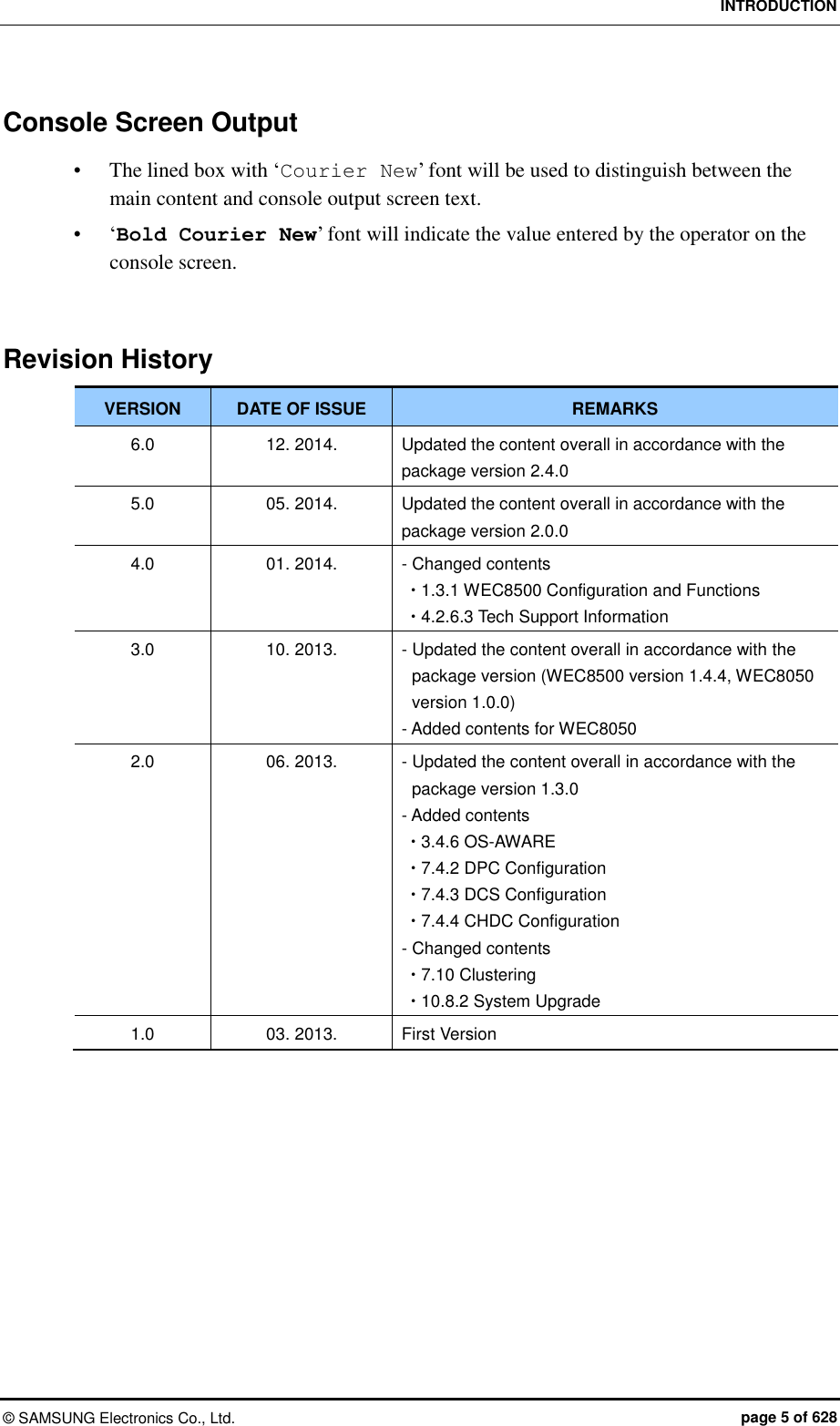 INTRODUCTION ©  SAMSUNG Electronics Co., Ltd.  page 5 of 628 Console Screen Output  The lined box with ‘Courier New’ font will be used to distinguish between the main content and console output screen text.  ‘Bold Courier New’ font will indicate the value entered by the operator on the console screen.   Revision History VERSION DATE OF ISSUE REMARKS 6.0 12. 2014. Updated the content overall in accordance with the package version 2.4.0 5.0 05. 2014. Updated the content overall in accordance with the package version 2.0.0 4.0 01. 2014. - Changed contents  1.3.1 WEC8500 Configuration and Functions  4.2.6.3 Tech Support Information 3.0 10. 2013. - Updated the content overall in accordance with the package version (WEC8500 version 1.4.4, WEC8050 version 1.0.0) - Added contents for WEC8050 2.0 06. 2013. - Updated the content overall in accordance with the package version 1.3.0 - Added contents    3.4.6 OS-AWARE  7.4.2 DPC Configuration  7.4.3 DCS Configuration  7.4.4 CHDC Configuration - Changed contents  7.10 Clustering  10.8.2 System Upgrade 1.0 03. 2013. First Version  