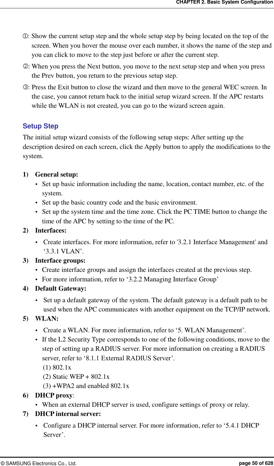 CHAPTER 2. Basic System Configuration ©  SAMSUNG Electronics Co., Ltd.  page 50 of 628 : Show the current setup step and the whole setup step by being located on the top of the screen. When you hover the mouse over each number, it shows the name of the step and you can click to move to the step just before or after the current step. : When you press the Next button, you move to the next setup step and when you press the Prev button, you return to the previous setup step. : Press the Exit button to close the wizard and then move to the general WEC screen. In the case, you cannot return back to the initial setup wizard screen. If the APC restarts while the WLAN is not created, you can go to the wizard screen again.  Setup Step The initial setup wizard consists of the following setup steps: After setting up the description desired on each screen, click the Apply button to apply the modifications to the system.  1)    General setup:    Set up basic information including the name, location, contact number, etc. of the system.  Set up the basic country code and the basic environment.  Set up the system time and the time zone. Click the PC TIME button to change the time of the APC by setting to the time of the PC. 2)    Interfaces:  Create interfaces. For more information, refer to &apos;3.2.1 Interface Management&apos; and ‘3.3.1 VLAN’. 3)    Interface groups:  Create interface groups and assign the interfaces created at the previous step.  For more information, refer to ‘3.2.2 Managing Interface Group’ 4)    Default Gateway:    Set up a default gateway of the system. The default gateway is a default path to be used when the APC communicates with another equipment on the TCP/IP network. 5)    WLAN:    Create a WLAN. For more information, refer to ‘5. WLAN Management’.  If the L2 Security Type corresponds to one of the following conditions, move to the step of setting up a RADIUS server. For more information on creating a RADIUS server, refer to ‘8.1.1 External RADIUS Server’. (1) 802.1x (2) Static WEP + 802.1x (3) +WPA2 and enabled 802.1x 6)    DHCP proxy:    When an external DHCP server is used, configure settings of proxy or relay. 7)    DHCP internal server:    Configure a DHCP internal server. For more information, refer to ‘5.4.1 DHCP Server’. 