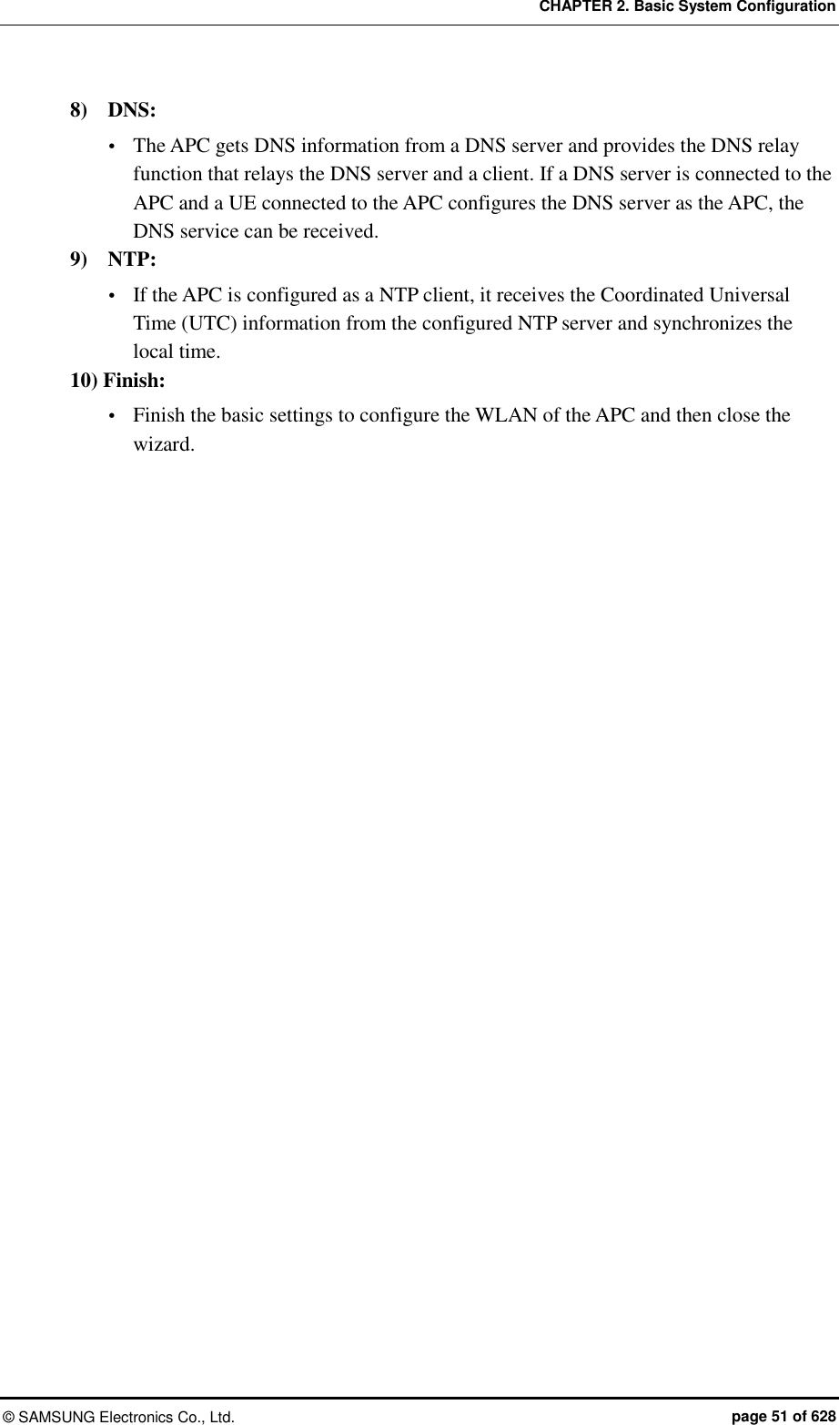 CHAPTER 2. Basic System Configuration ©  SAMSUNG Electronics Co., Ltd.  page 51 of 628 8)    DNS:  The APC gets DNS information from a DNS server and provides the DNS relay function that relays the DNS server and a client. If a DNS server is connected to the APC and a UE connected to the APC configures the DNS server as the APC, the DNS service can be received. 9)    NTP:  If the APC is configured as a NTP client, it receives the Coordinated Universal Time (UTC) information from the configured NTP server and synchronizes the local time. 10) Finish:    Finish the basic settings to configure the WLAN of the APC and then close the wizard.  