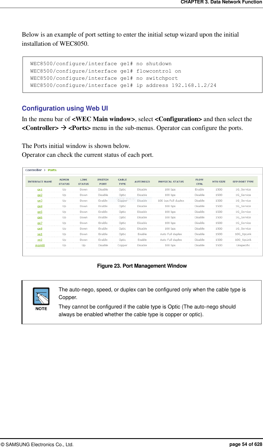 CHAPTER 3. Data Network Function ©  SAMSUNG Electronics Co., Ltd.  page 54 of 628 Below is an example of port setting to enter the initial setup wizard upon the initial installation of WEC8050.  WEC8500/configure/interface ge1# no shutdown WEC8500/configure/interface ge1# flowcontrol on WEC8500/configure/interface ge1# no switchport WEC8500/configure/interface ge1# ip address 192.168.1.2/24  Configuration using Web UI In the menu bar of &lt;WEC Main window&gt;, select &lt;Configuration&gt; and then select the &lt;Controller&gt;  &lt;Ports&gt; menu in the sub-menus. Operator can configure the ports.    The Ports initial window is shown below. Operator can check the current status of each port.  Figure 23. Port Management Window    The auto-nego, speed, or duplex can be configured only when the cable type is Copper.   They cannot be configured if the cable type is Optic (The auto-nego should always be enabled whether the cable type is copper or optic).  