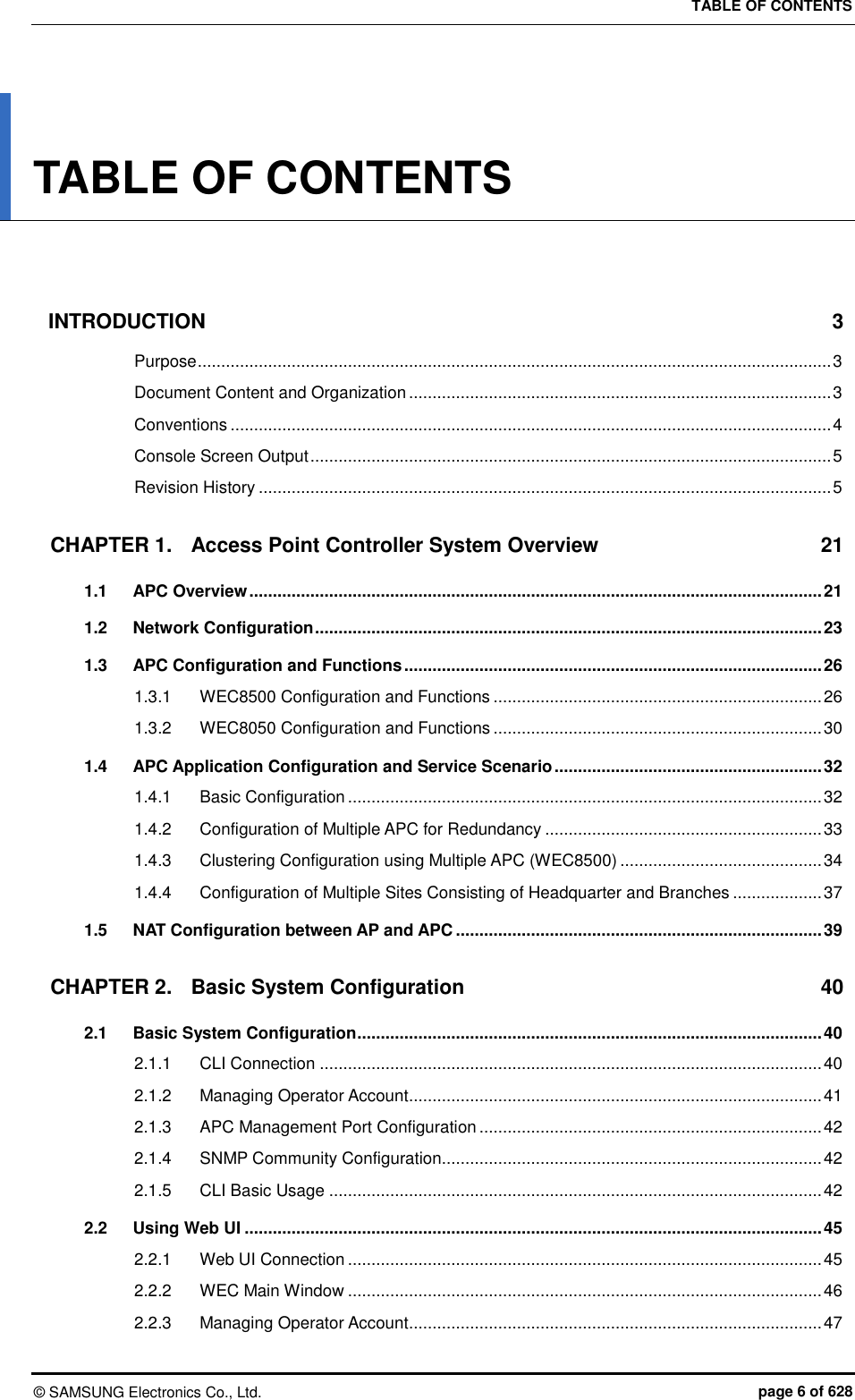 TABLE OF CONTENTS ©  SAMSUNG Electronics Co., Ltd.  page 6 of 628 TABLE OF CONTENTS   INTRODUCTION  3 Purpose ....................................................................................................................................... 3 Document Content and Organization .......................................................................................... 3 Conventions ................................................................................................................................ 4 Console Screen Output ............................................................................................................... 5 Revision History .......................................................................................................................... 5 CHAPTER 1. Access Point Controller System Overview  21 1.1 APC Overview .......................................................................................................................... 21 1.2 Network Configuration ............................................................................................................ 23 1.3 APC Configuration and Functions ......................................................................................... 26 1.3.1 WEC8500 Configuration and Functions ...................................................................... 26 1.3.2 WEC8050 Configuration and Functions ...................................................................... 30 1.4 APC Application Configuration and Service Scenario ......................................................... 32 1.4.1 Basic Configuration ..................................................................................................... 32 1.4.2 Configuration of Multiple APC for Redundancy ........................................................... 33 1.4.3 Clustering Configuration using Multiple APC (WEC8500) ........................................... 34 1.4.4 Configuration of Multiple Sites Consisting of Headquarter and Branches ................... 37 1.5 NAT Configuration between AP and APC .............................................................................. 39 CHAPTER 2. Basic System Configuration  40 2.1 Basic System Configuration ................................................................................................... 40 2.1.1 CLI Connection ........................................................................................................... 40 2.1.2 Managing Operator Account ........................................................................................ 41 2.1.3 APC Management Port Configuration ......................................................................... 42 2.1.4 SNMP Community Configuration................................................................................. 42 2.1.5 CLI Basic Usage ......................................................................................................... 42 2.2 Using Web UI ........................................................................................................................... 45 2.2.1 Web UI Connection ..................................................................................................... 45 2.2.2 WEC Main Window ..................................................................................................... 46 2.2.3 Managing Operator Account ........................................................................................ 47 