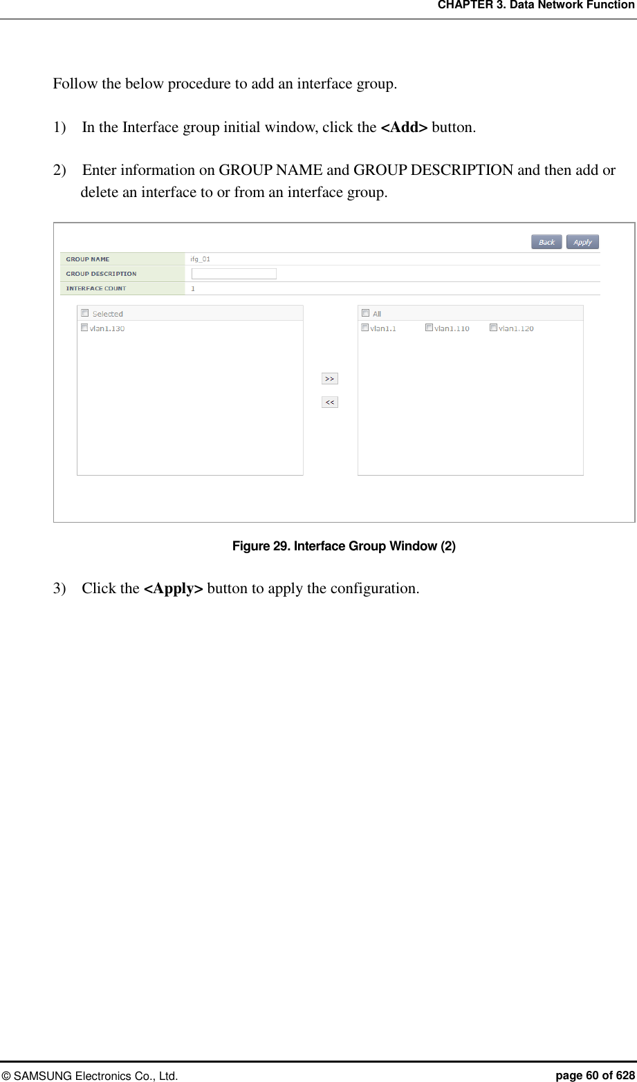 CHAPTER 3. Data Network Function ©  SAMSUNG Electronics Co., Ltd.  page 60 of 628 Follow the below procedure to add an interface group.  1)    In the Interface group initial window, click the &lt;Add&gt; button.  2)    Enter information on GROUP NAME and GROUP DESCRIPTION and then add or delete an interface to or from an interface group.  Figure 29. Interface Group Window (2)  3)    Click the &lt;Apply&gt; button to apply the configuration.  