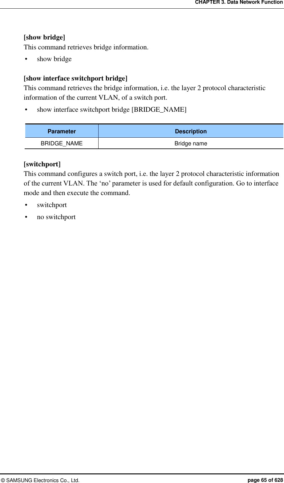 CHAPTER 3. Data Network Function ©  SAMSUNG Electronics Co., Ltd.  page 65 of 628 [show bridge] This command retrieves bridge information.  show bridge  [show interface switchport bridge] This command retrieves the bridge information, i.e. the layer 2 protocol characteristic information of the current VLAN, of a switch port.  show interface switchport bridge [BRIDGE_NAME]  Parameter Description BRIDGE_NAME Bridge name  [switchport] This command configures a switch port, i.e. the layer 2 protocol characteristic information of the current VLAN. The ‘no’ parameter is used for default configuration. Go to interface mode and then execute the command.  switchport  no switchport  